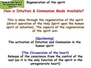 Intuition & Communion Needed 
HOLY TRINITY, HOSTS OF GOD 
HEAVEN OF HEAVENS (Eph. 1: 20-23; Psa. 110; 134:3) 
Recap of Holy Spirit & 
The Salvation of Man 
(Part 2) 
=========================================================================================================================== 
Principalities, Powers, rulers of the 
darkness of this world & spiritual 
wickedness in high places. (Eph. 6:12). 
PLANETS & STARS 
================================================================================= 
TRANSCENDENTAL PLAIN 
God 
Body – 
Physical 
Functions 
Soul – Spirit – 
Functions of 
Will, 
Intellect & 
Emotions 
Functions of 
conscience 
ONLY 
As the unregenerate man has only the conscience function of his spirit active and the 
body and soul also (his heart) exposed to the elements of the first and second heavens; 
he will definitely be at odds with God. Intuition & Communion are Needed 
Holy 
Spirit 
How is Intuition & Communion Made Available? 
 