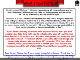 Most Importantly!!!!! 
You might say – "Why do I have to know and experience this Jesus you are going on about?" Here 
is why, when and how you can get to know Him. 
Admit your spiritual need. 
We all are sinners: nobody likes that title “SINNER”, but the bible says in Romans 3:23 that “all have 
sinned and fallen short of the glory of God”. 
What is the result of sin? 
In Romans 6:23 we read “The wages of sin is death…” in other words, every sin is another step 
towards death. One thing that we need to remember is that God never sends anyone to hell; one can send 
himself there by rejecting the truth. 
Since we can never measure up to God’s standards by our own strength; God has reached out to 
mankind. 
In Romans 5:8 we read, “God demonstrates His own love towards us, in that while we were yet 
sinners, Christ died for us”. It is Jesus, after all, who is the source of life’s greatest high. 
“For God so loved the world that He gave His only begotten Son, that whoever believes in Him 
should not perish but have everlasting life. 17 For God did not send His Son into the world to 
condemn the world, but that the world through Him might be saved.” (John 3:16-17). 
What must a person do to accept this gift? 
Twentyfirstcenturyromanhighway.com www.slideshare.net/sab21st © Sabaoth 2014 
 