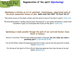 Regeneration of the spirit (Quickening) 
Recap of Holy Spirit & 
The Salvation of Man 
(Part 2) 
Quickening is the direct and supernatural operation of the Holy Spirit to 
effect a newness of life in the heart of man, so that he is able to receive 
the things of God (e.g. Word, directions etc.) Newness of life being the 
‘activation’ of the intuition and communion in the spirit of man. 
And the Lord God formed man of the dust of the ground, and breathed into his nostrils the 
breath of life; and man became a living being. (Genesis 2:7) 
It is the Spirit who gives life; the flesh profits nothing. The words that I speak to you are 
spirit, and they are life. (John 6:63) 
Thus says the Lord God to these bones: “Surely I will cause breath to enter into you, and you 
shall live. (Ezekiel 37:5) 
Then I will give them one heart, and I will put a new spirit within them,[a] and take the stony 
heart out of their flesh, and give them a heart of flesh. (Ezekiel 11:19) 
Then I will give them a heart to know Me, that I am the Lord; and they shall be My people, 
and I will be their God, for they shall return to Me with their whole heart. (Jeremiah 24:7) 
Quickening is a sovereign work of the Holy Spirit; it is characteristic of the 
attributes of God as shown through His Spirit. This sovereignty backed up by 
the omnipotence of God: 
God has spoken once, twice I have heard this: that power belongs to God. (Psalm 62:11) 
 