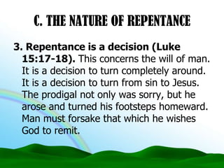 C. THE NATURE OF REPENTANCE3. Repentance is a decision (Luke 15:17-18). This concerns the will of man. It is a decision to turn completely around. It is a decision to turn from sin to Jesus. The prodigal not only was sorry, but he arose and turned his footsteps homeward. Man must forsake that which he wishes God to remit.