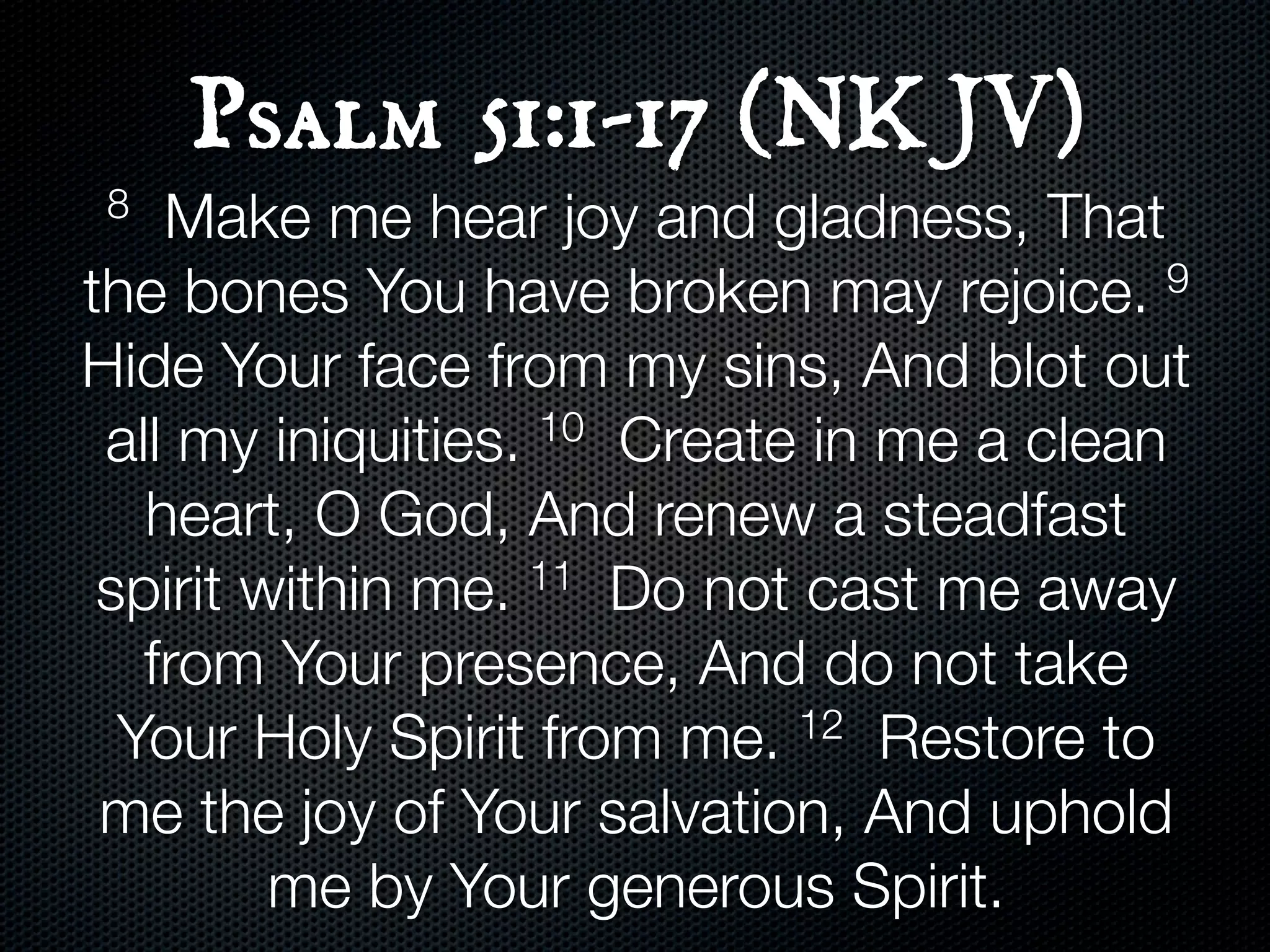 Psalm 51:1-17 (NKJV)
 8  Make me hear joy and gladness, That
the bones You have broken may rejoice.      9

Hide Your face from my sins, And blot out
 all my iniquities. 10 Create in me a clean

   heart, O God, And renew a steadfast
 spirit within me.  11 Do not cast me away

   from Your presence, And do not take
  Your Holy Spirit from me.   12 Restore to

 me the joy of Your salvation, And uphold
         me by Your generous Spirit.
 