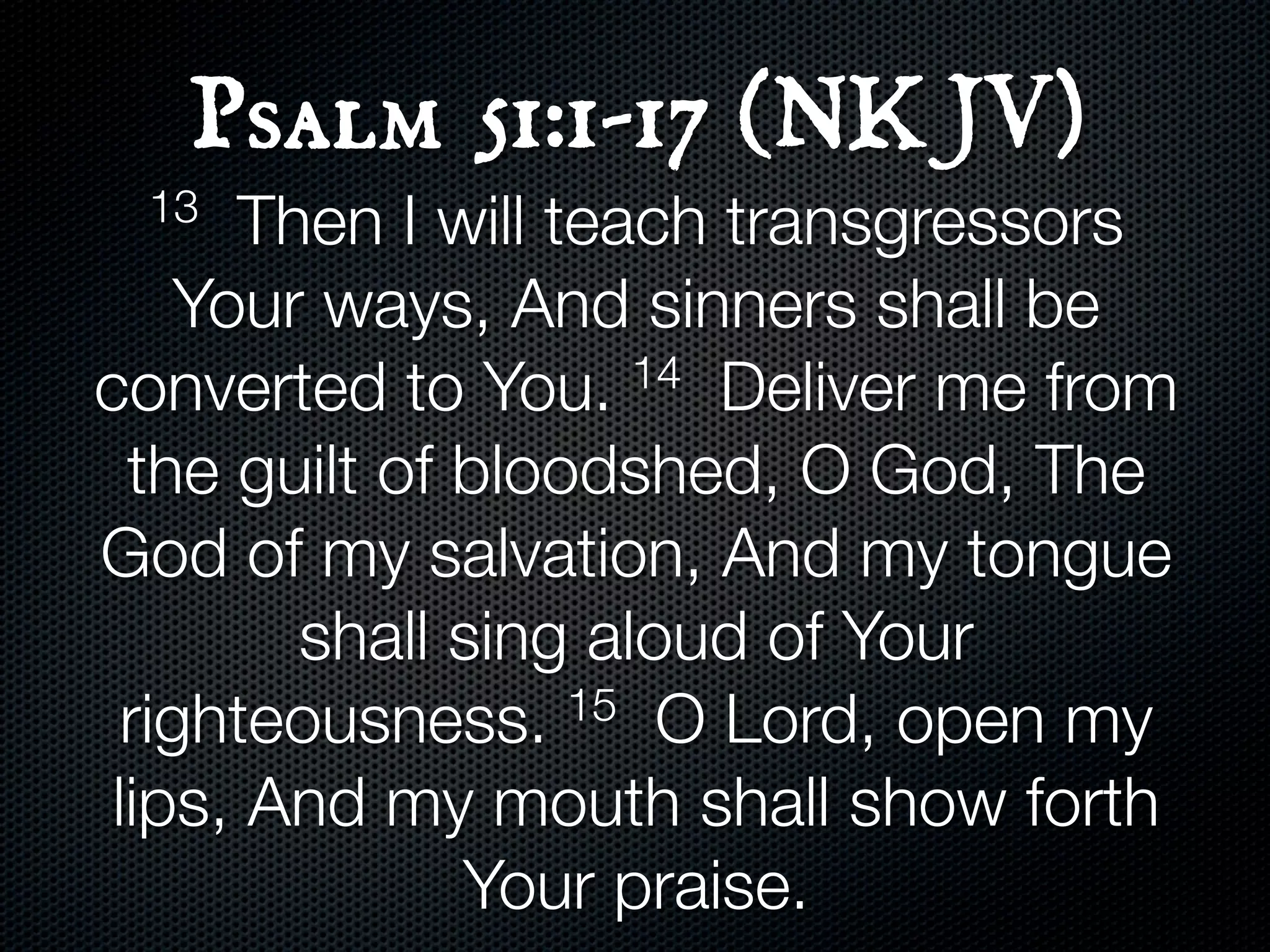 Psalm 51:1-17 (NKJV)
  13   Then I will teach transgressors
     Your ways, And sinners shall be
converted to You.     14 Deliver me from

  the guilt of bloodshed, O God, The
God of my salvation, And my tongue
         shall sing aloud of Your
  righteousness.    15 O Lord, open my

 lips, And my mouth shall show forth
               Your praise.
 