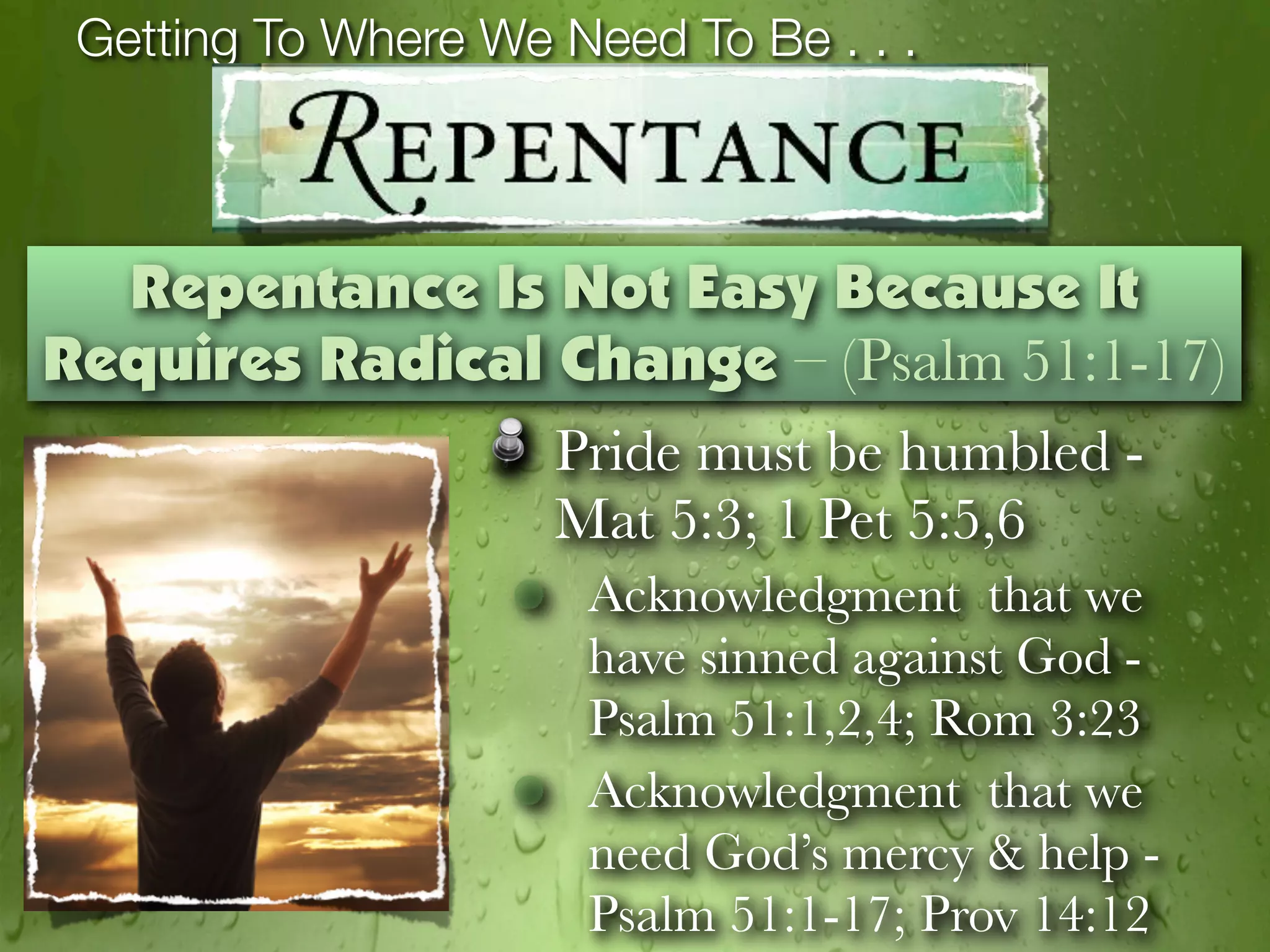 Getting To Where We Need To Be . . .



  Repentance Is Not Easy Because It
Requires Radical Change – (Psalm 51:1-17)
                 Pride must be humbled -
                 Mat 5:3; 1 Pet 5:5,6
                      Acknowledgment that we
                      have sinned against God -
                      Psalm 51:1,2,4; Rom 3:23
                      Acknowledgment that we
                      need God’s mercy & help -
                      Psalm 51:1-17; Prov 14:12
 