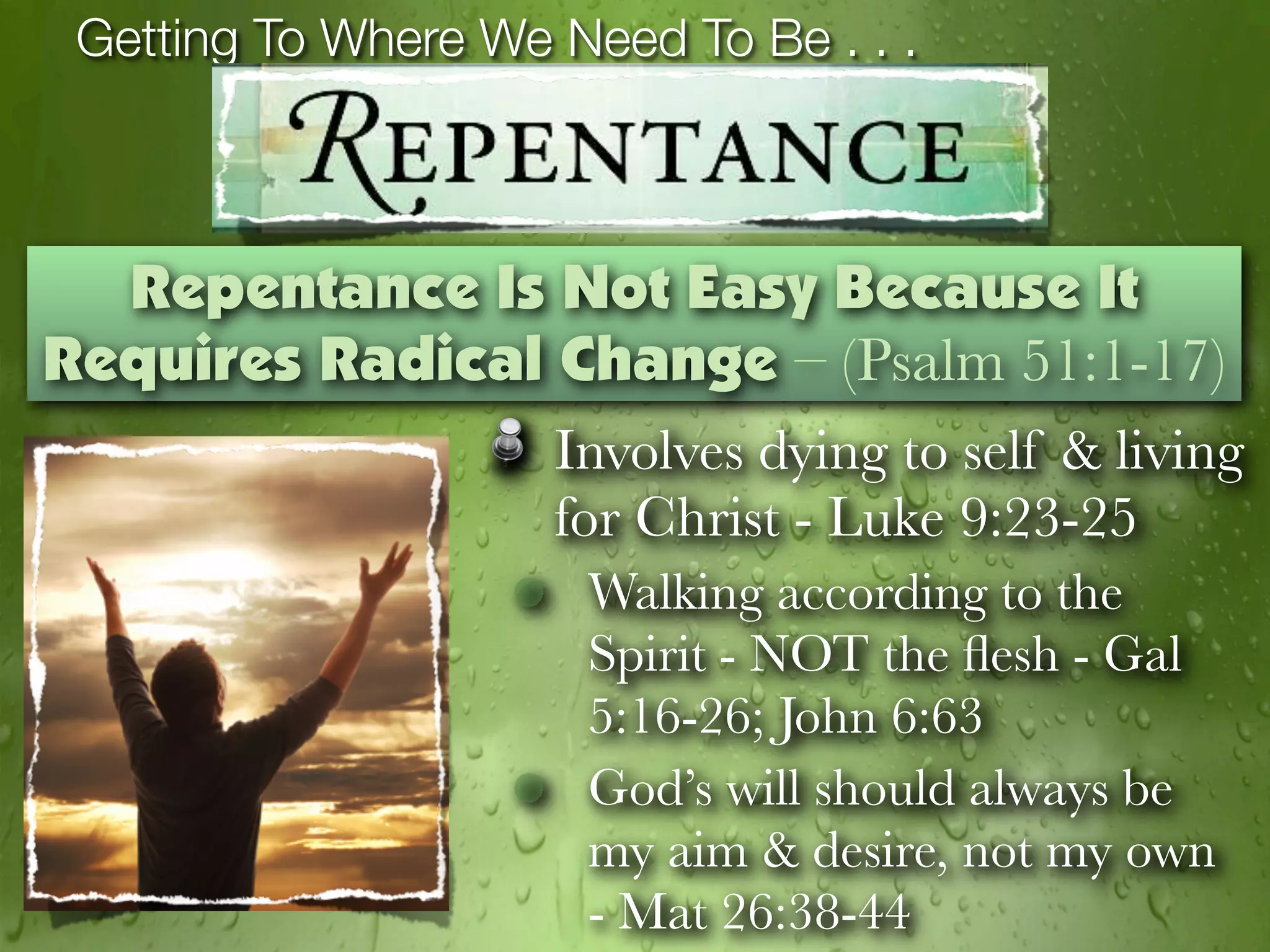 Getting To Where We Need To Be . . .



  Repentance Is Not Easy Because It
Requires Radical Change – (Psalm 51:1-17)
                     Involves dying to self & living
                     for Christ - Luke 9:23-25
                      Walking according to the
                      Spirit - NOT the ﬂesh - Gal
                      5:16-26; John 6:63
                      God’s will should always be
                      my aim & desire, not my own
                      - Mat 26:38-44
 