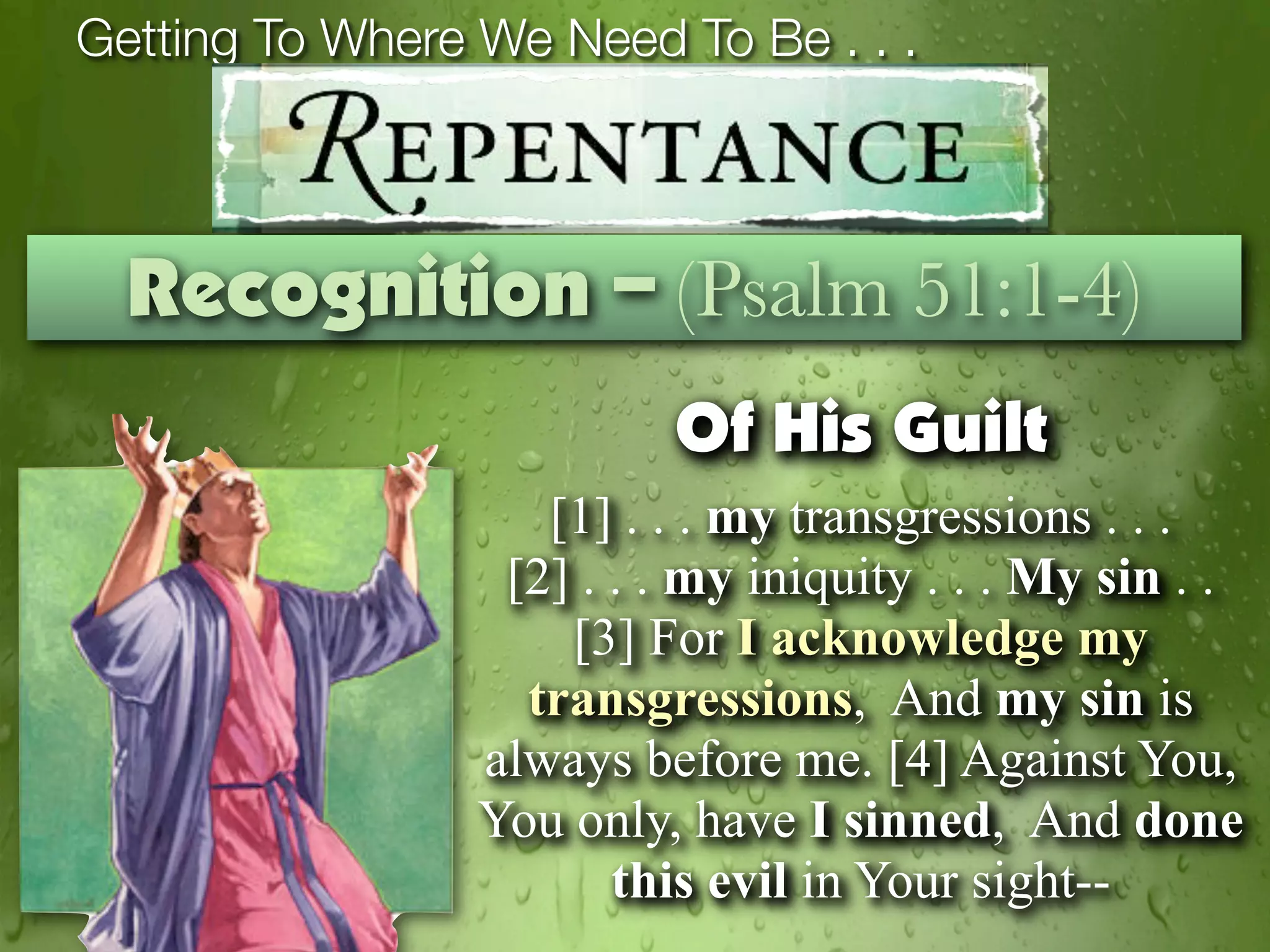 Getting To Where We Need To Be . . .



  Recognition – (Psalm 51:1-4)
                           Of His Guilt
                    [1] . . . my transgressions . . .
                  [2] . . . my iniquity . . . My sin . .
                     [3] For I acknowledge my
                   transgressions, And my sin is
                 always before me. [4] Against You,
                 You only, have I sinned, And done
                        this evil in Your sight--
 