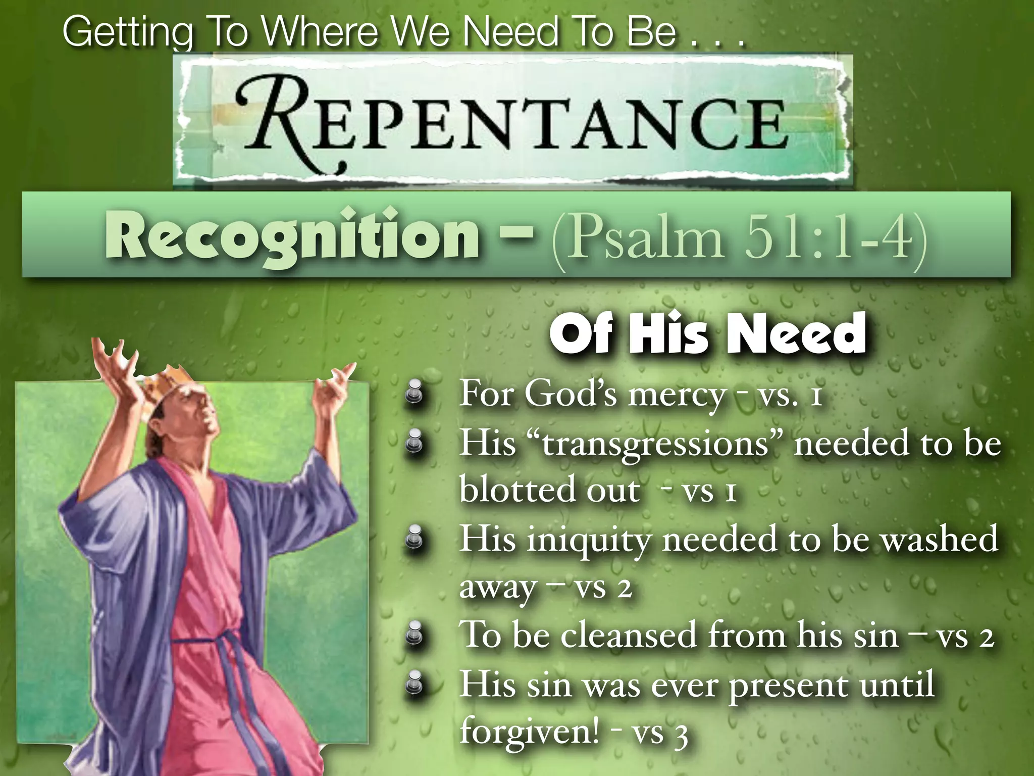 Getting To Where We Need To Be . . .



  Recognition – (Psalm 51:1-4)
                         Of His Need
                    For God’s mercy - vs. 1
                    His “transgressions” needed to be
                    blotted out - vs 1
                    His iniquity needed to be washed
                    away – vs 2
                    To be cleansed from his sin – vs 2
                    His sin was ever present until
                    forgiven! - vs 3
 