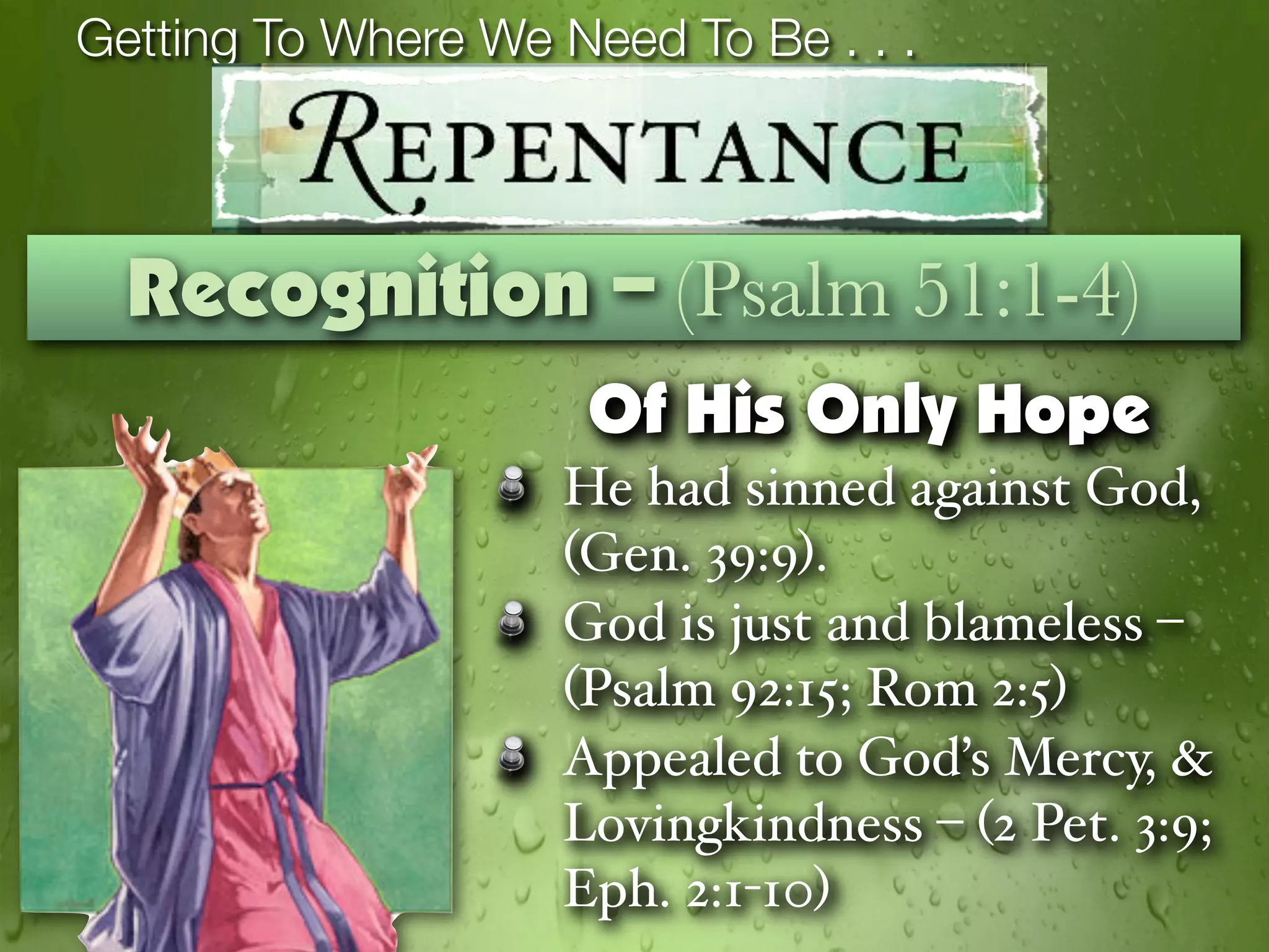Getting To Where We Need To Be . . .



  Recognition – (Psalm 51:1-4)
                     Of His Only Hope
                    He had sinned against God,
                    (Gen. 39:9).
                    God is just and blameless –
                    (Psalm 92:15; Rom 2:5)
                    Appealed to God’s Mercy, &
                    Lovingkindness – (2 Pet. 3:9;
                    Eph. 2:1-10)
 