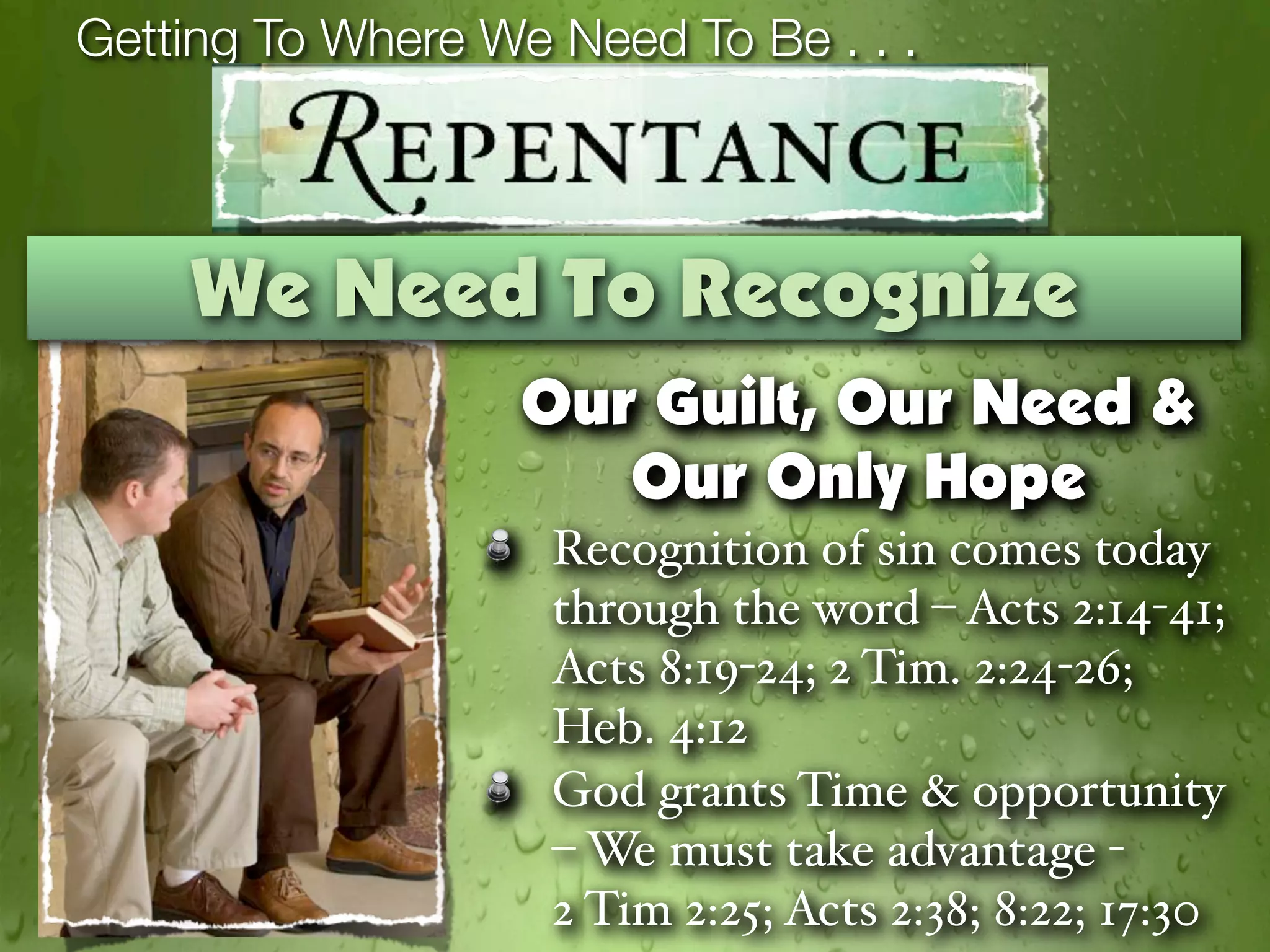 Getting To Where We Need To Be . . .




    We Need To Recognize
                   Our Guilt, Our Need &
                      Our Only Hope
                    Recognition of sin comes today
                    through the word – Acts 2:14-41;
                    Acts 8:19-24; 2 Tim. 2:24-26;
                    Heb. 4:12
                    God grants Time & opportunity
                    – We must take advantage -
                    2 Tim 2:25; Acts 2:38; 8:22; 17:30
 