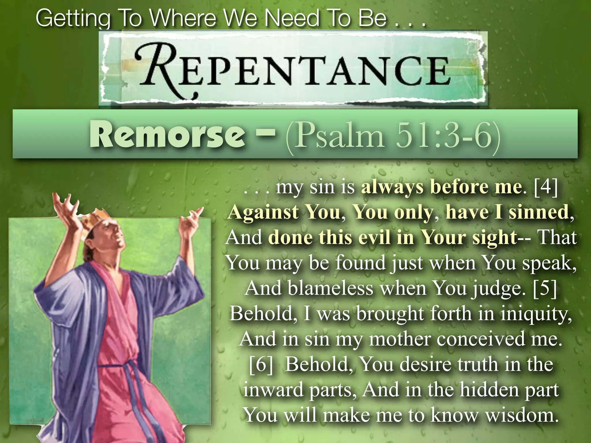 Getting To Where We Need To Be . . .



    Remorse – (Psalm 51:3-6)
                  . . . my sin is always before me. [4]
                 Against You, You only, have I sinned,
                 And done this evil in Your sight-- That
                 You may be found just when You speak,
                   And blameless when You judge. [5]
                 Behold, I was brought forth in iniquity,
                  And in sin my mother conceived me.
                   [6] Behold, You desire truth in the
                  inward parts, And in the hidden part
                  You will make me to know wisdom.
 