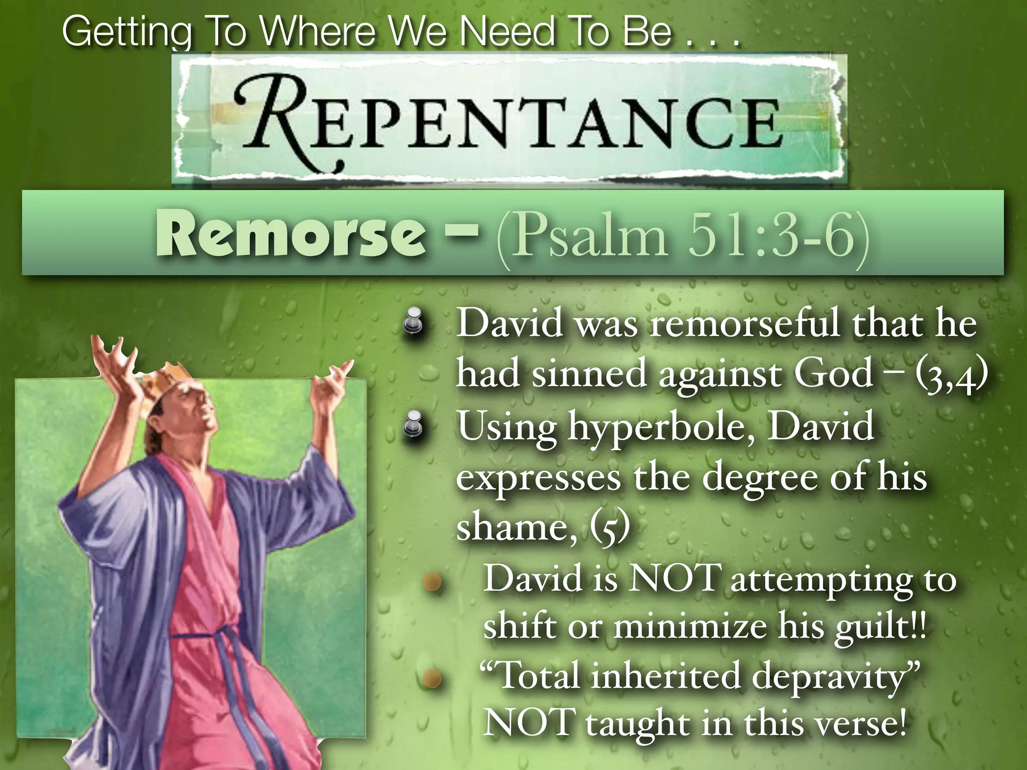 Getting To Where We Need To Be . . .



    Remorse – (Psalm 51:3-6)
                    David was remorseful that he
                    had sinned against God – (3,4)
                    Using hyperbole, David
                    expresses the degree of his
                    shame, (5)
                      David is NOT attempting to
                      shift or minimize his guilt!!
                      “Total inherited depravity”
                      NOT taught in this verse!
 