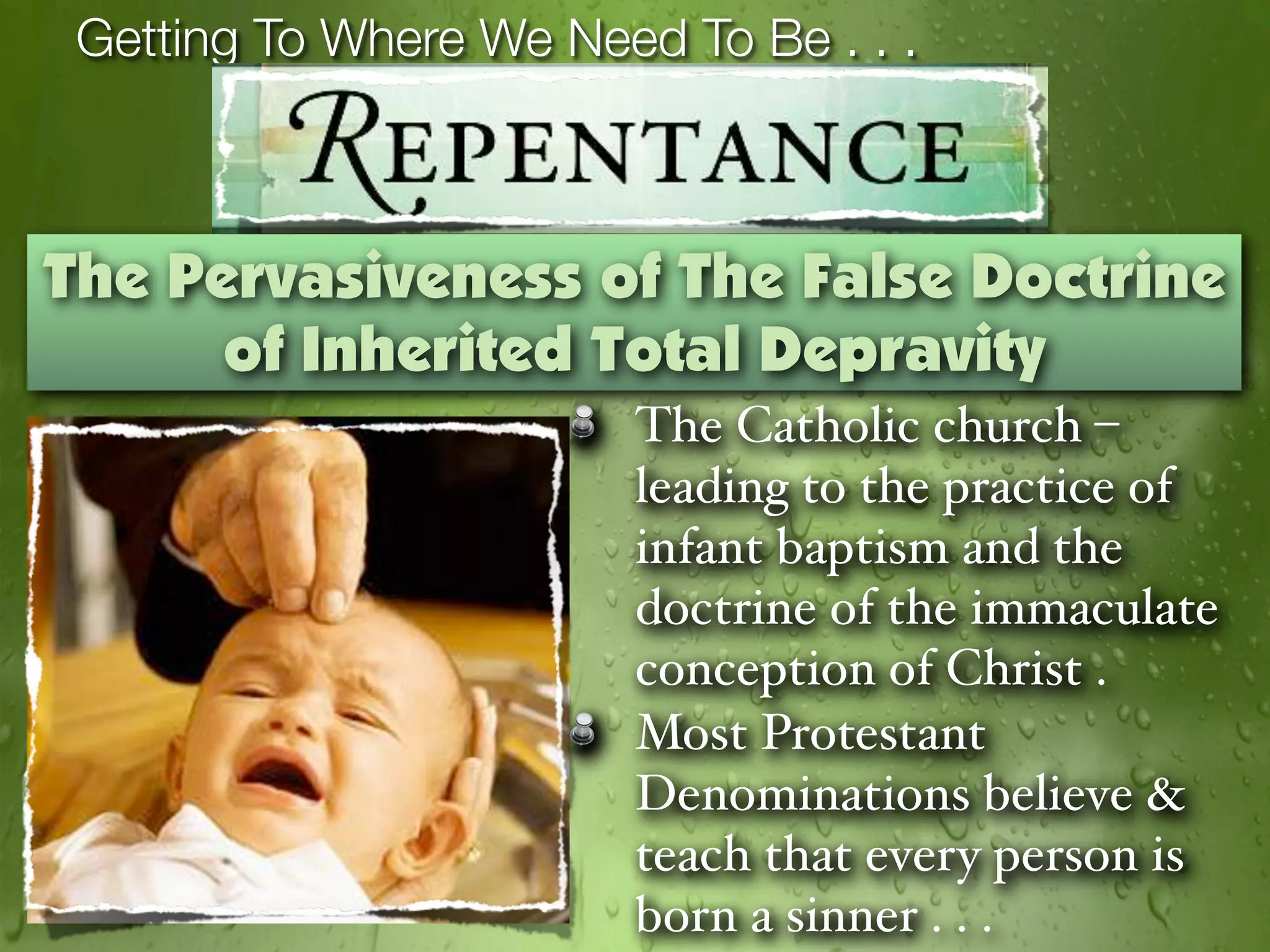 Getting To Where We Need To Be . . .



The Pervasiveness of The False Doctrine
      of Inherited Total Depravity
                        The Catholic church –
                        leading to the practice of
                        infant baptism and the
                        doctrine of the immaculate
                        conception of Christ .
                        Most Protestant
                        Denominations believe &
                        teach that every person is
                        born a sinner . . .
 