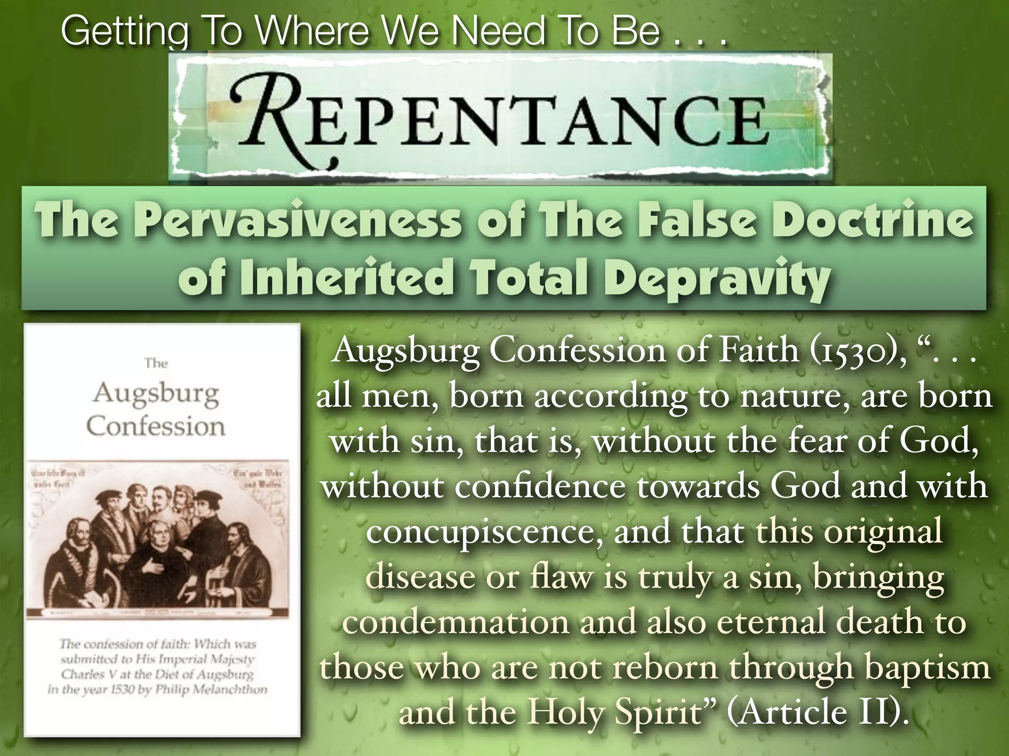 Getting To Where We Need To Be . . .



The Pervasiveness of The False Doctrine
      of Inherited Total Depravity
               Augsburg Confession of Faith (1530), “. . .
              all men, born according to nature, are born
               with sin, that is, without the fear of God,
              without conﬁdence towards God and with
                  concupiscence, and that this original
                  disease or ﬂaw is truly a sin, bringing
                condemnation and also eternal death to
              those who are not reborn through baptism
                    and the Holy Spirit” (Article II).
 