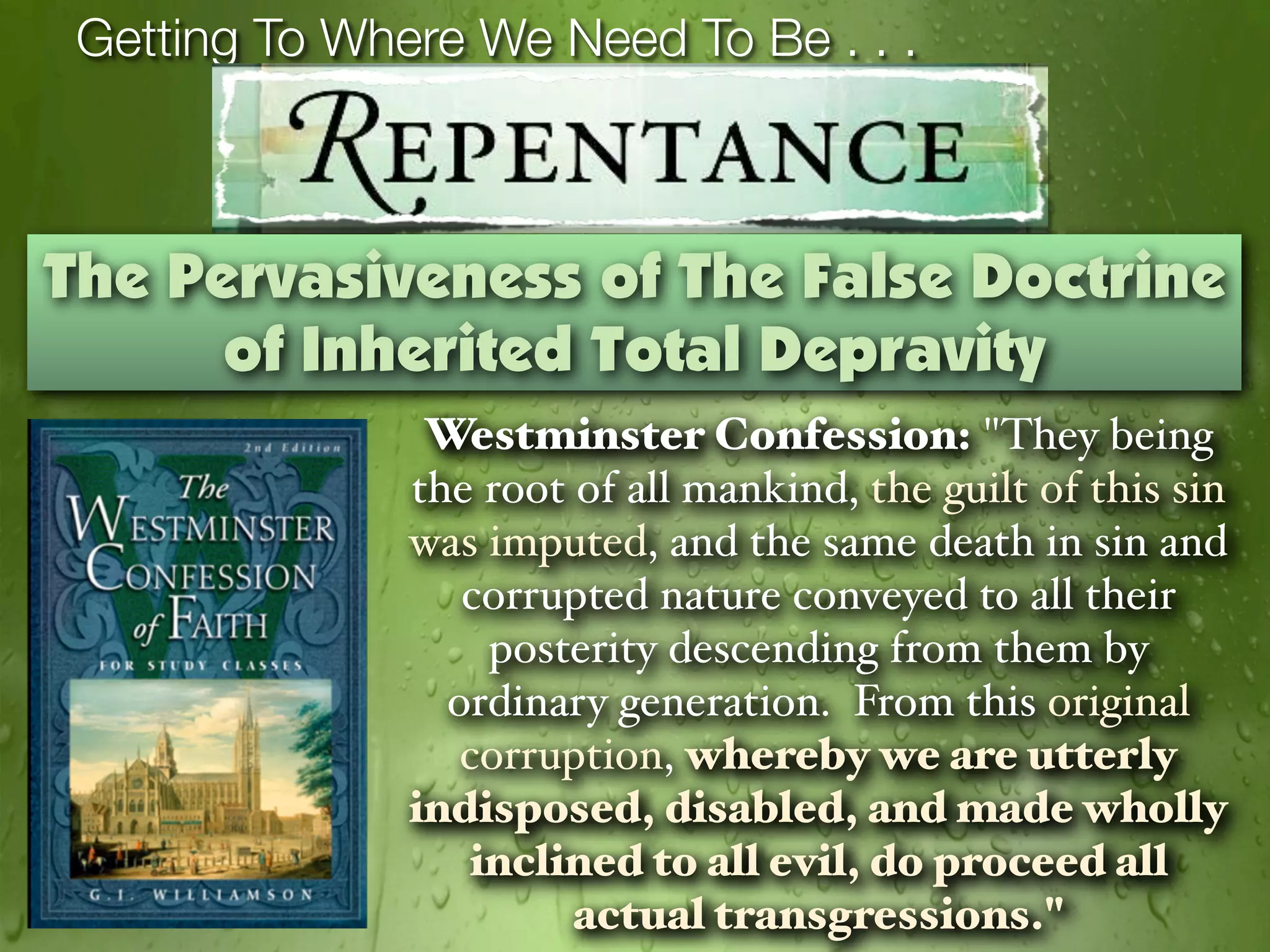 Getting To Where We Need To Be . . .



The Pervasiveness of The False Doctrine
      of Inherited Total Depravity
                Westminster Confession: "They being
               the root of all mankind, the guilt of this sin
               was imputed, and the same death in sin and
                  corrupted nature conveyed to all their
                   posterity descending from them by
                 ordinary generation. From this original
                  corruption, whereby we are utterly
               indisposed, disabled, and made wholly
                  inclined to all evil, do proceed all
                        actual transgressions."
 