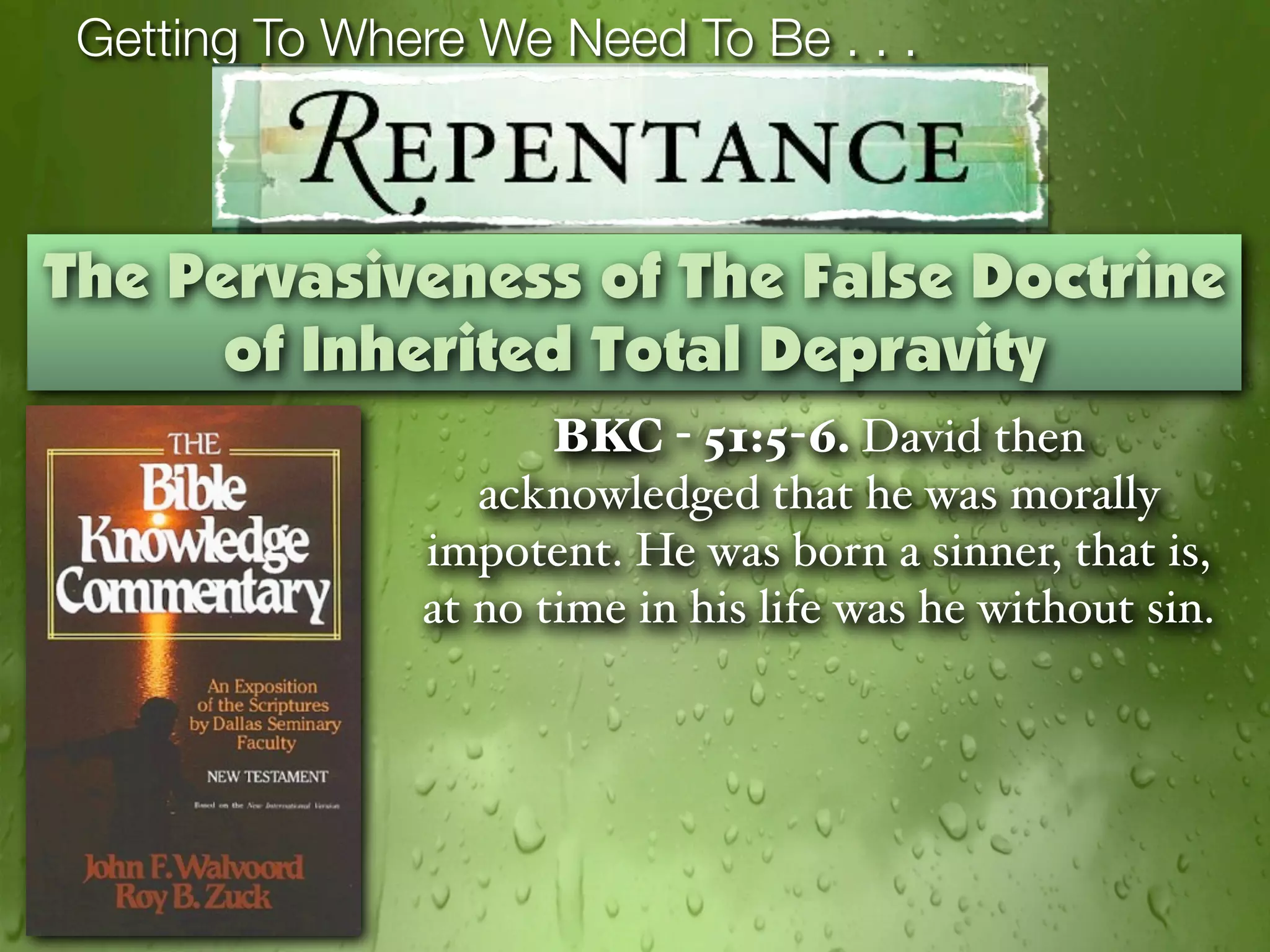 Getting To Where We Need To Be . . .



The Pervasiveness of The False Doctrine
      of Inherited Total Depravity
                      BKC - 51:5-6. David then
                  acknowledged that he was morally
               impotent. He was born a sinner, that is,
               at no time in his life was he without sin.
 