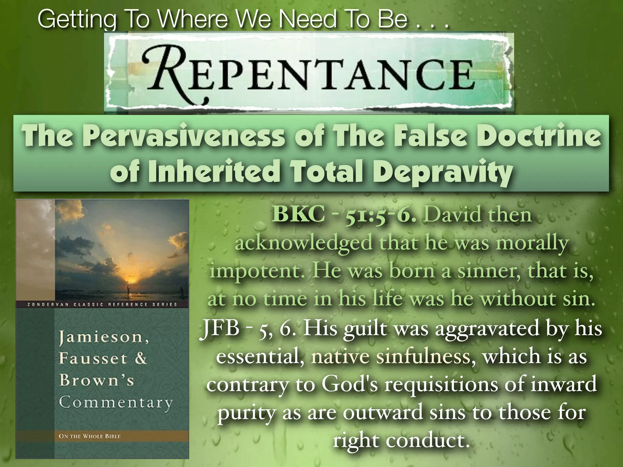 Getting To Where We Need To Be . . .



The Pervasiveness of The False Doctrine
      of Inherited Total Depravity
                       BKC - 51:5-6. David then
                   acknowledged that he was morally
                impotent. He was born a sinner, that is,
                at no time in his life was he without sin.
               JFB - 5, 6. His guilt was aggravated by his
                 essential, native sinfulness, which is as
               contrary to God's requisitions of inward
                 purity as are outward sins to those for
                              right conduct.
 