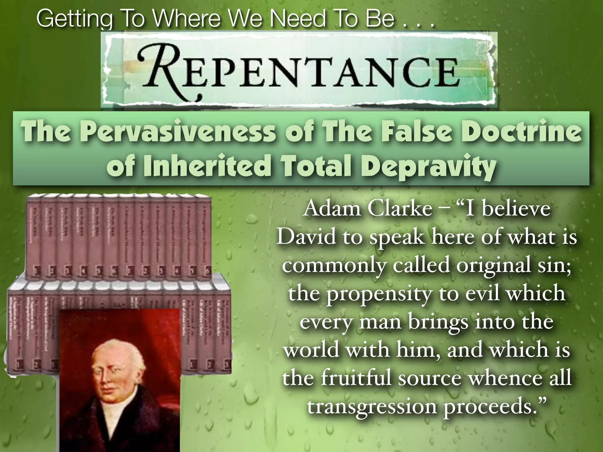 Getting To Where We Need To Be . . .



The Pervasiveness of The False Doctrine
      of Inherited Total Depravity
                        Adam Clarke – “I believe
                      David to speak here of what is
                      commonly called original sin;
                       the propensity to evil which
                        every man brings into the
                      world with him, and which is
                      the fruitful source whence all
                         transgression proceeds.”
 
