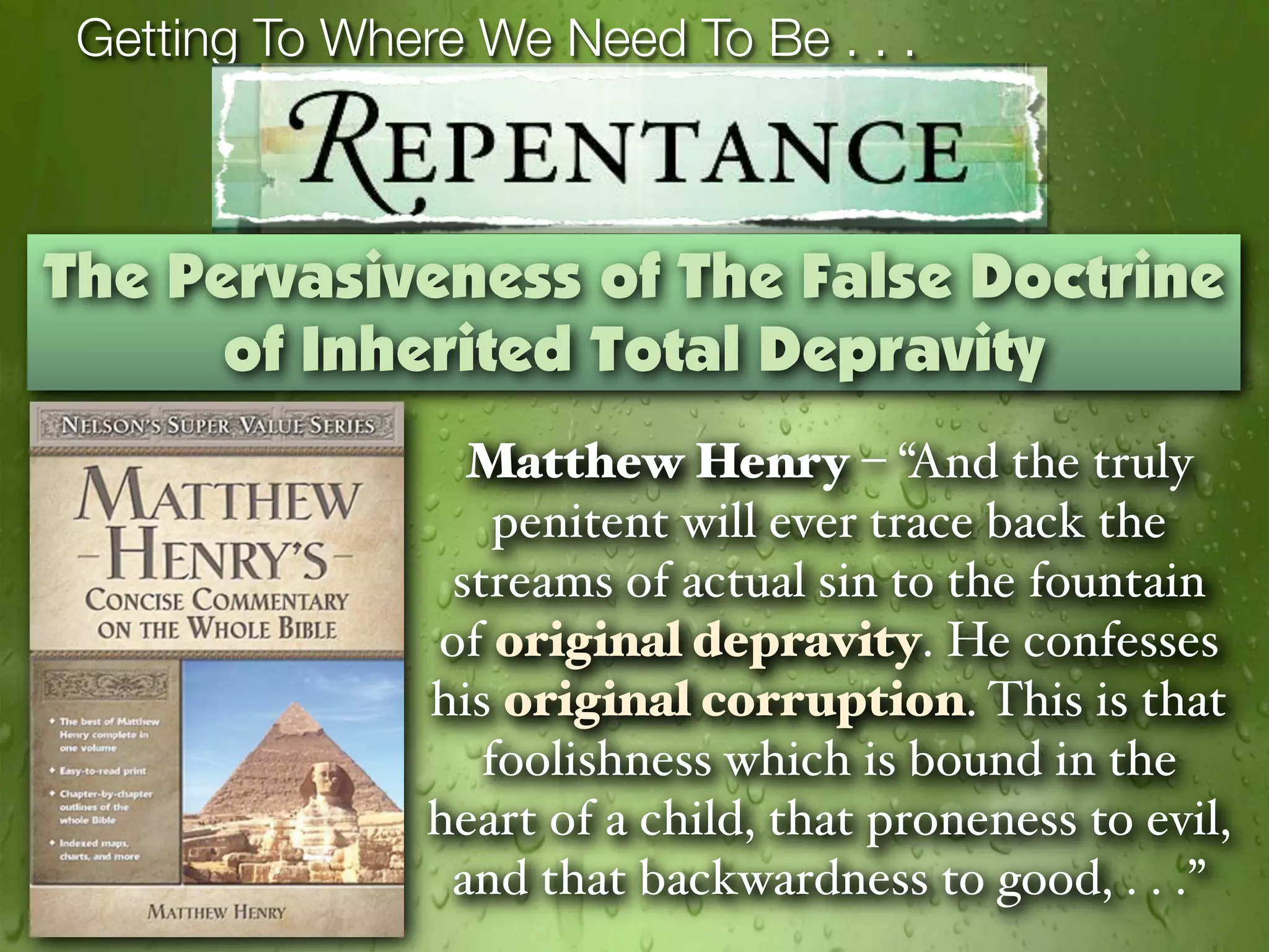Getting To Where We Need To Be . . .



The Pervasiveness of The False Doctrine
      of Inherited Total Depravity
                  Matthew Henry – “And the truly
                    penitent will ever trace back the
                 streams of actual sin to the fountain
                of original depravity. He confesses
                his original corruption. This is that
                   foolishness which is bound in the
                heart of a child, that proneness to evil,
                 and that backwardness to good, . . .”
 