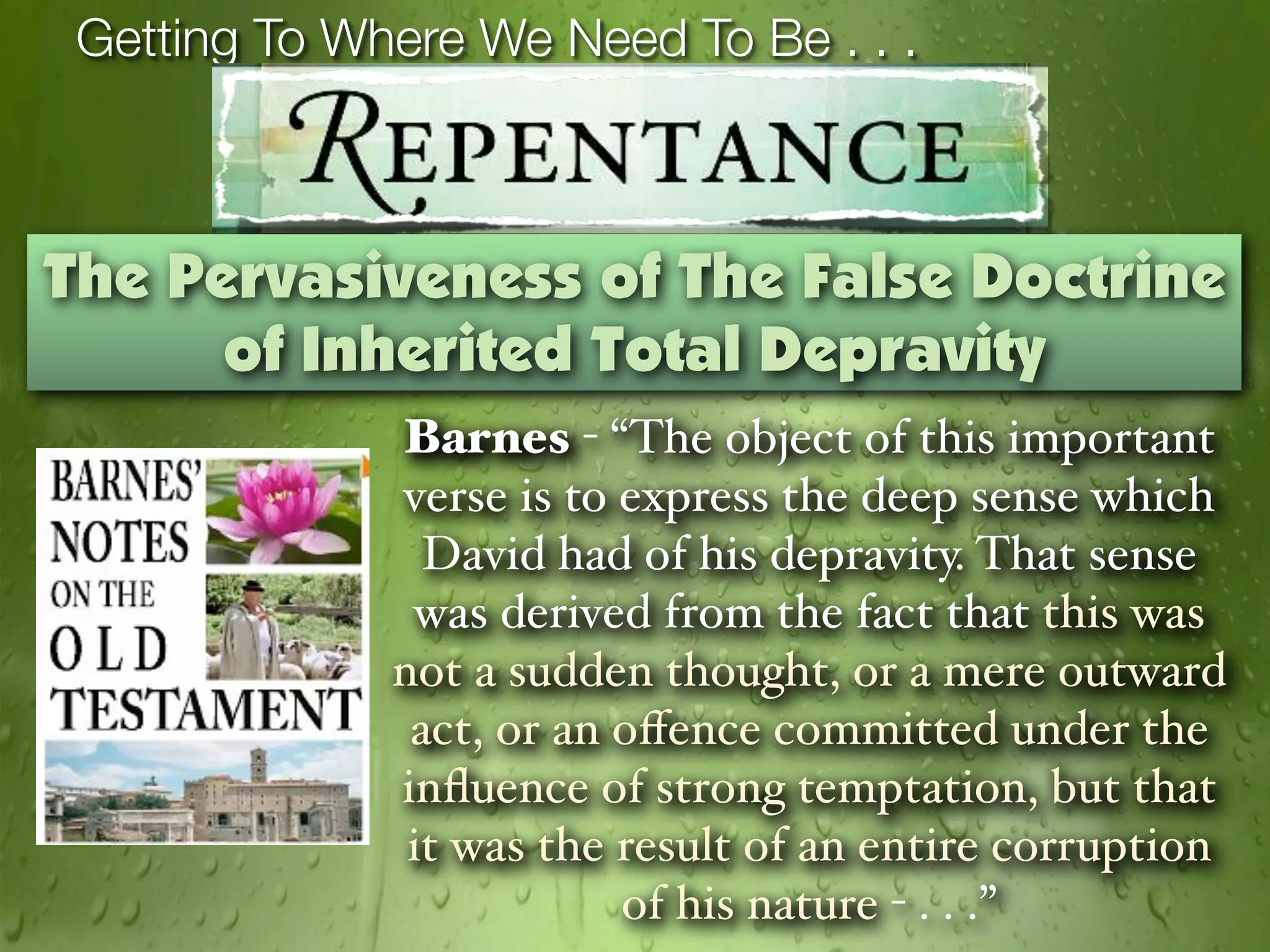 Getting To Where We Need To Be . . .



The Pervasiveness of The False Doctrine
      of Inherited Total Depravity
              Barnes - “The object of this important
              verse is to express the deep sense which
                David had of his depravity. That sense
               was derived from the fact that this was
              not a sudden thought, or a mere outward
               act, or an oﬀence committed under the
              inﬂuence of strong temptation, but that
               it was the result of an entire corruption
                          of his nature - . . .”
 