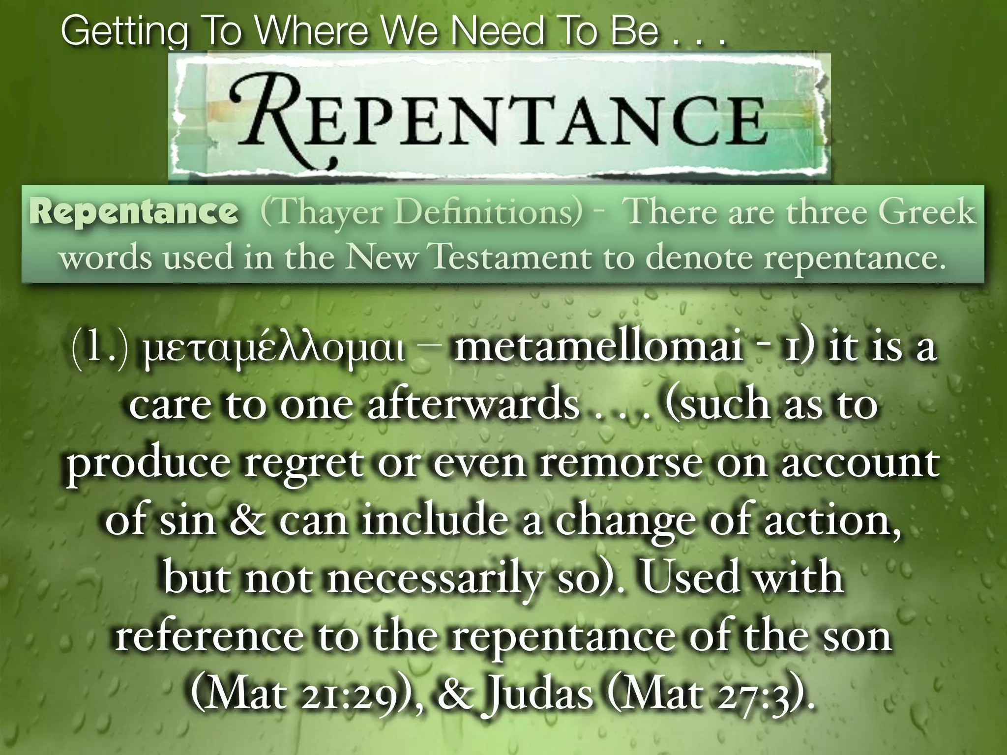 Getting To Where We Need To Be . . .



Repentance (Thayer Deﬁnitions) - There are three Greek
 words used in the New Testament to denote repentance.

  (1.) μεταμέλλομαι – metamellomai - 1) it is a
      care to one afterwards . . . (such as to
  produce regret or even remorse on account
    of sin & can include a change of action,
        but not necessarily so). Used with
     reference to the repentance of the son
         (Mat 21:29), & Judas (Mat 27:3).
 