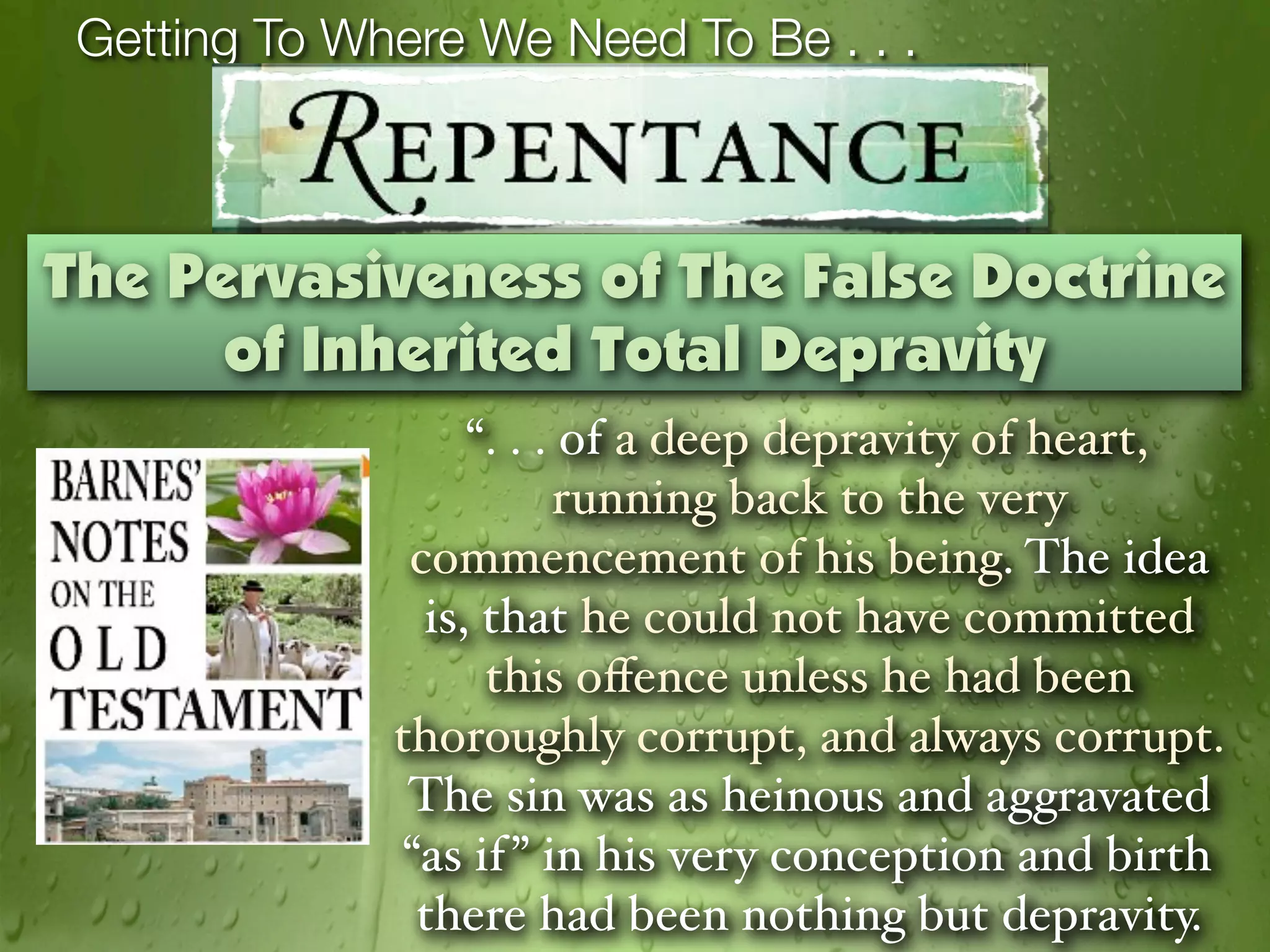 Getting To Where We Need To Be . . .



The Pervasiveness of The False Doctrine
      of Inherited Total Depravity
                   “. . . of a deep depravity of heart,
                         running back to the very
               commencement of his being. The idea
                is, that he could not have committed
                    this oﬀence unless he had been
              thoroughly corrupt, and always corrupt.
               The sin was as heinous and aggravated
              “as if ” in his very conception and birth
               there had been nothing but depravity.
 