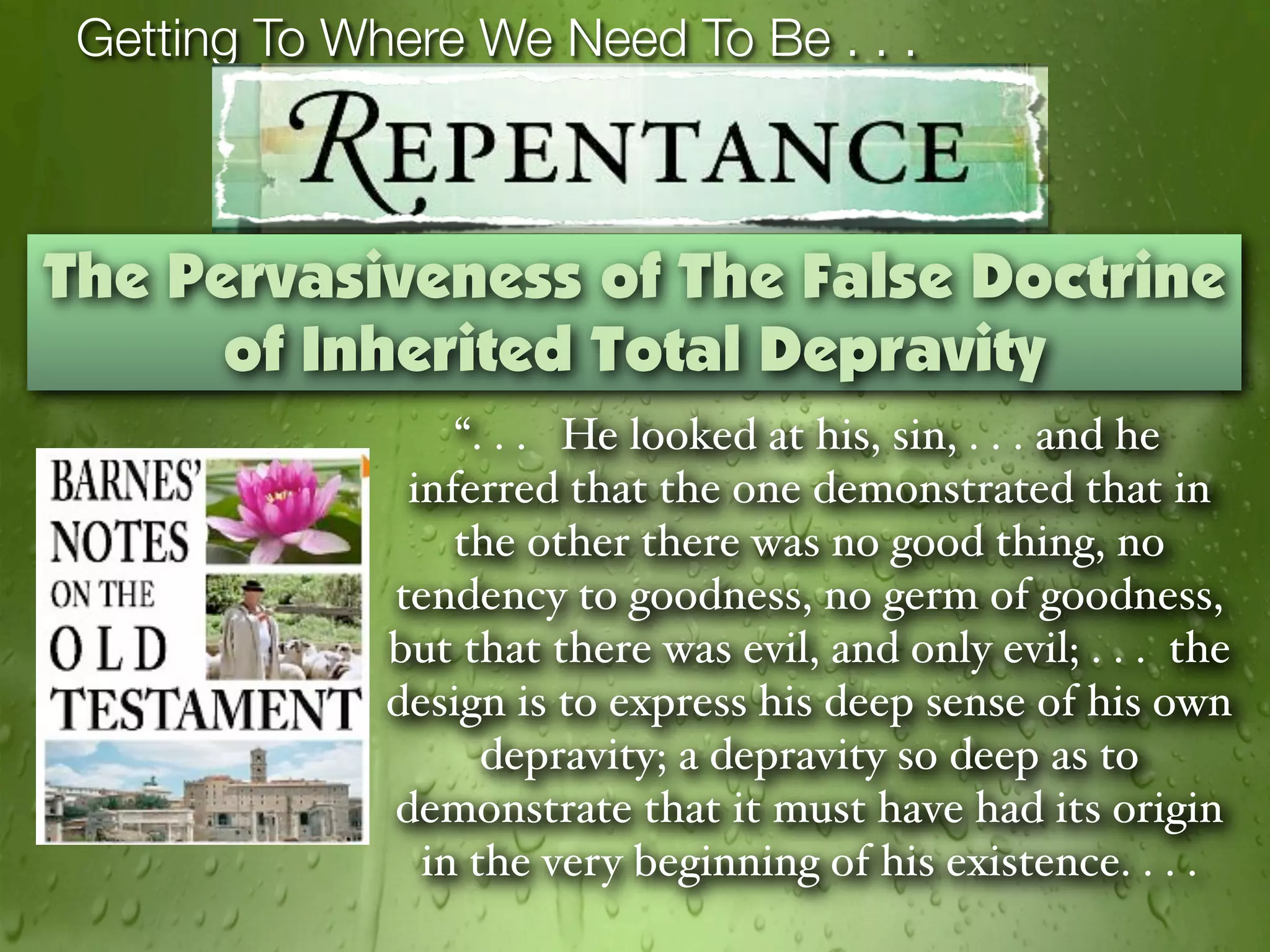 Getting To Where We Need To Be . . .



The Pervasiveness of The False Doctrine
      of Inherited Total Depravity
                  “. . . He looked at his, sin, . . . and he
               inferred that the one demonstrated that in
                  the other there was no good thing, no
              tendency to goodness, no germ of goodness,
              but that there was evil, and only evil; . . . the
              design is to express his deep sense of his own
                    depravity; a depravity so deep as to
              demonstrate that it must have had its origin
                in the very beginning of his existence. . . .
 