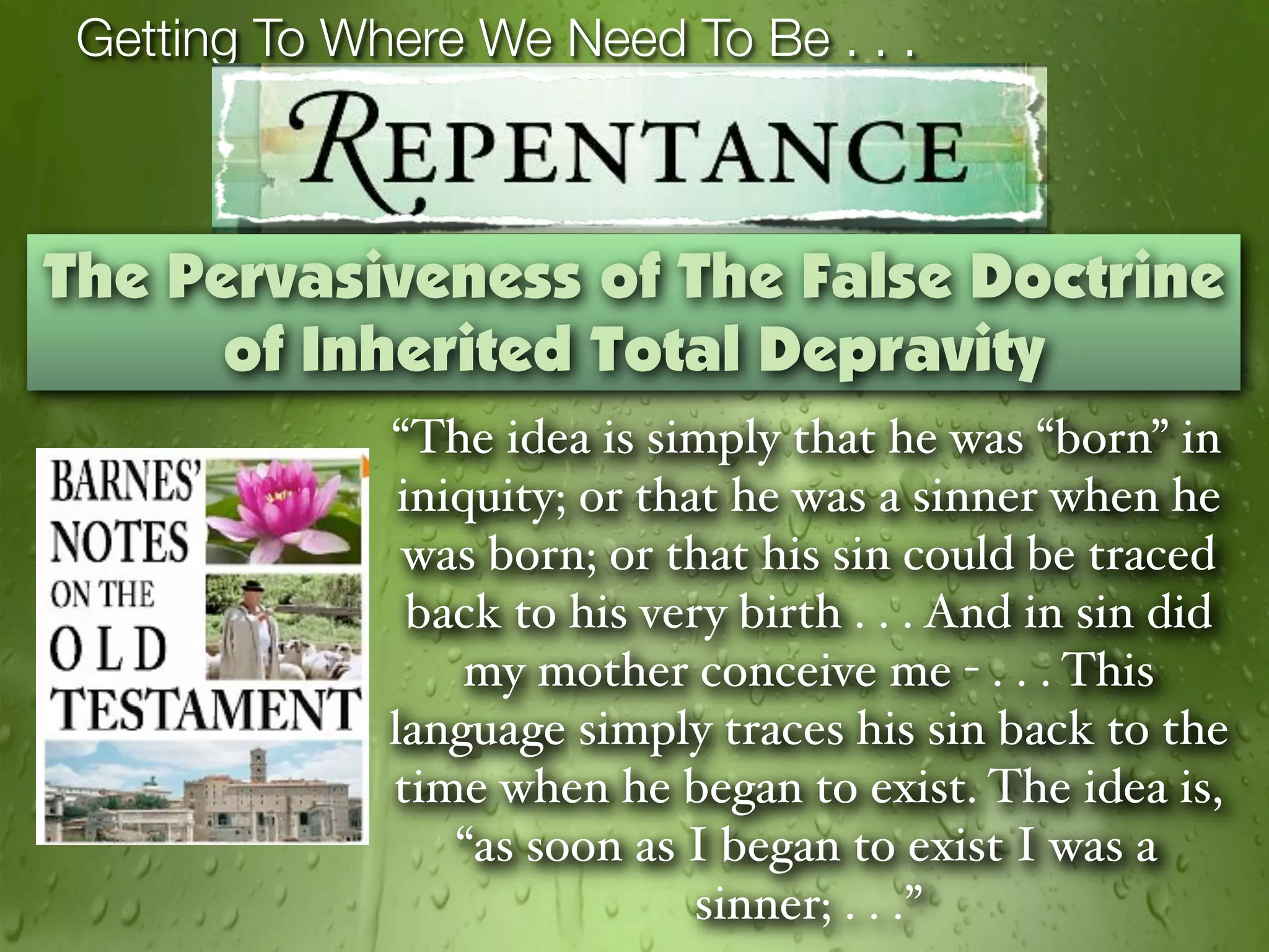 Getting To Where We Need To Be . . .



The Pervasiveness of The False Doctrine
      of Inherited Total Depravity
              “The idea is simply that he was “born” in
               iniquity; or that he was a sinner when he
               was born; or that his sin could be traced
                back to his very birth . . . And in sin did
                  my mother conceive me - . . . This
              language simply traces his sin back to the
              time when he began to exist. The idea is,
                  “as soon as I began to exist I was a
                               sinner; . . .”
 