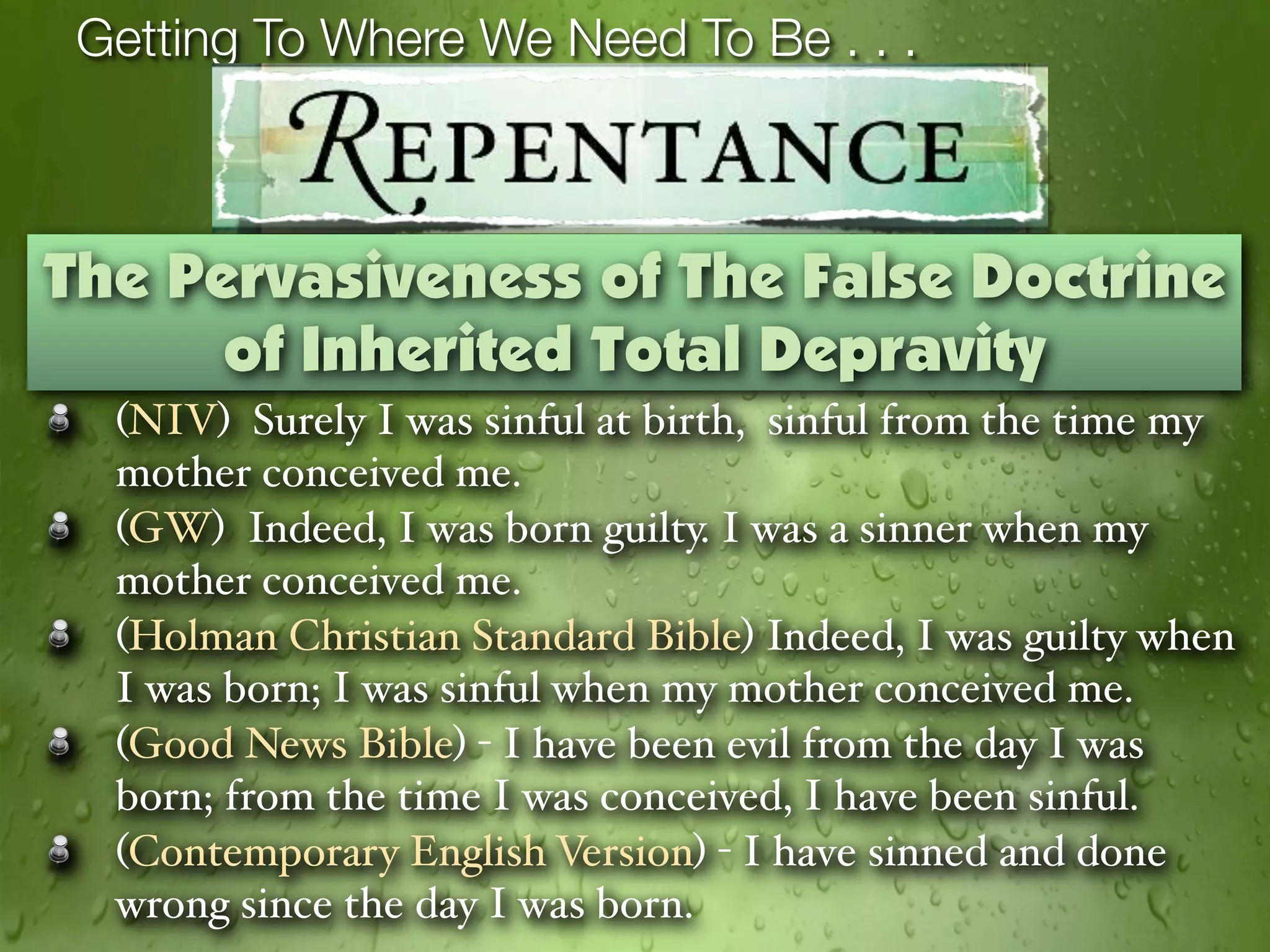 Getting To Where We Need To Be . . .



The Pervasiveness of The False Doctrine
      of Inherited Total Depravity
  (NIV) Surely I was sinful at birth, sinful from the time my
  mother conceived me.
  (GW) Indeed, I was born guilty. I was a sinner when my
  mother conceived me.
  (Holman Christian Standard Bible) Indeed, I was guilty when
  I was born; I was sinful when my mother conceived me.
  (Good News Bible) - I have been evil from the day I was
  born; from the time I was conceived, I have been sinful.
  (Contemporary English Version) - I have sinned and done
  wrong since the day I was born.
 