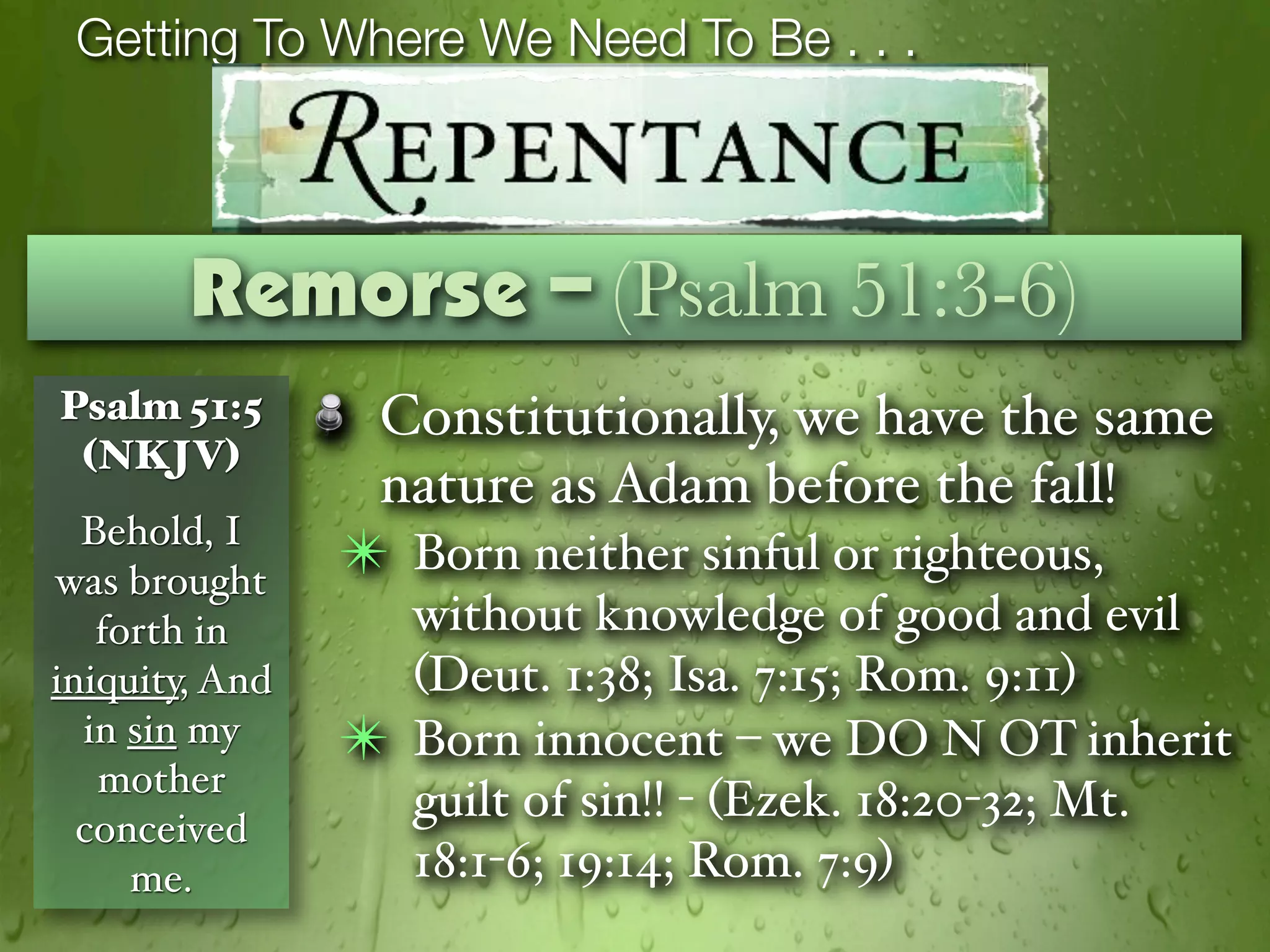 Getting To Where We Need To Be . . .



        Remorse – (Psalm 51:3-6)
Psalm 51:5       Constitutionally, we have the same
 (NKJV)
                 nature as Adam before the fall!
  Behold, I
was brought
                ✴ Born neither sinful or righteous,
   forth in         without knowledge of good and evil
iniquity, And       (Deut. 1:38; Isa. 7:15; Rom. 9:11)
  in sin my     ✴   Born innocent – we DO N OT inherit
   mother
                    guilt of sin!! - (Ezek. 18:20-32; Mt.
  conceived
     me.            18:1-6; 19:14; Rom. 7:9)
 