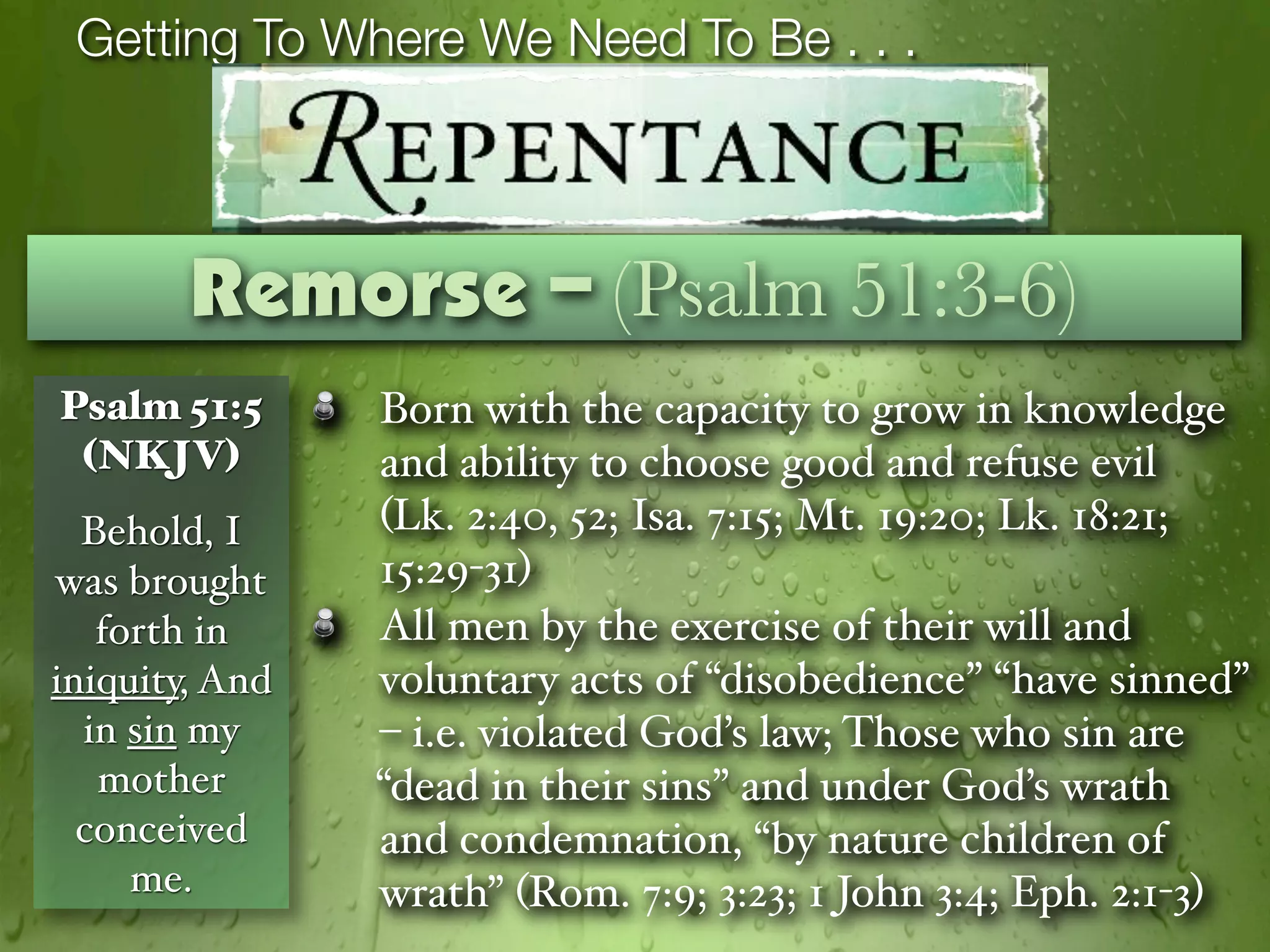 Getting To Where We Need To Be . . .



        Remorse – (Psalm 51:3-6)
Psalm 51:5      Born with the capacity to grow in knowledge
 (NKJV)         and ability to choose good and refuse evil
  Behold, I     (Lk. 2:40, 52; Isa. 7:15; Mt. 19:20; Lk. 18:21;
was brought     15:29-31)
   forth in     All men by the exercise of their will and
iniquity, And   voluntary acts of “disobedience” “have sinned”
  in sin my     – i.e. violated God’s law; Those who sin are
   mother       “dead in their sins” and under God’s wrath
  conceived     and condemnation, “by nature children of
     me.        wrath” (Rom. 7:9; 3:23; 1 John 3:4; Eph. 2:1-3)
 