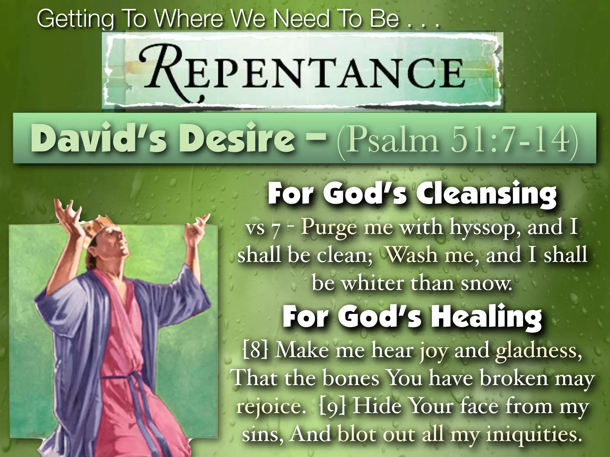 Getting To Where We Need To Be . . .



David’s Desire – (Psalm 51:7-14)
                    For God’s Cleansing
                  vs 7 - Purge me with hyssop, and I
                 shall be clean; Wash me, and I shall
                          be whiter than snow.
                      For God’s Healing
                  [8] Make me hear joy and gladness,
                 That the bones You have broken may
                 rejoice. [9] Hide Your face from my
                  sins, And blot out all my iniquities.
 