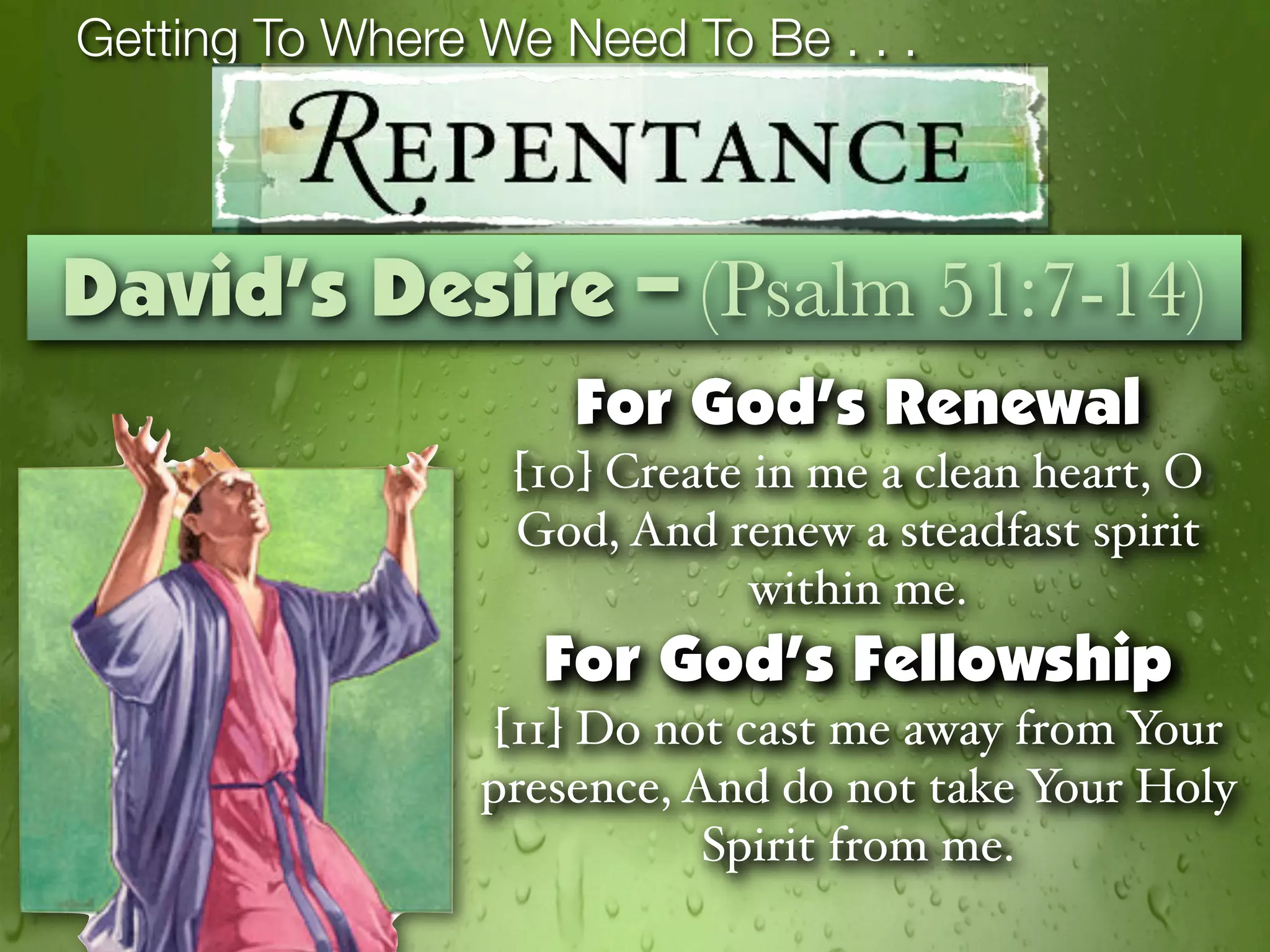 Getting To Where We Need To Be . . .



David’s Desire – (Psalm 51:7-14)
                     For God’s Renewal
                  [10] Create in me a clean heart, O
                  God, And renew a steadfast spirit
                              within me.
                    For God’s Fellowship
                  [11] Do not cast me away from Your
                 presence, And do not take Your Holy
                            Spirit from me.
 