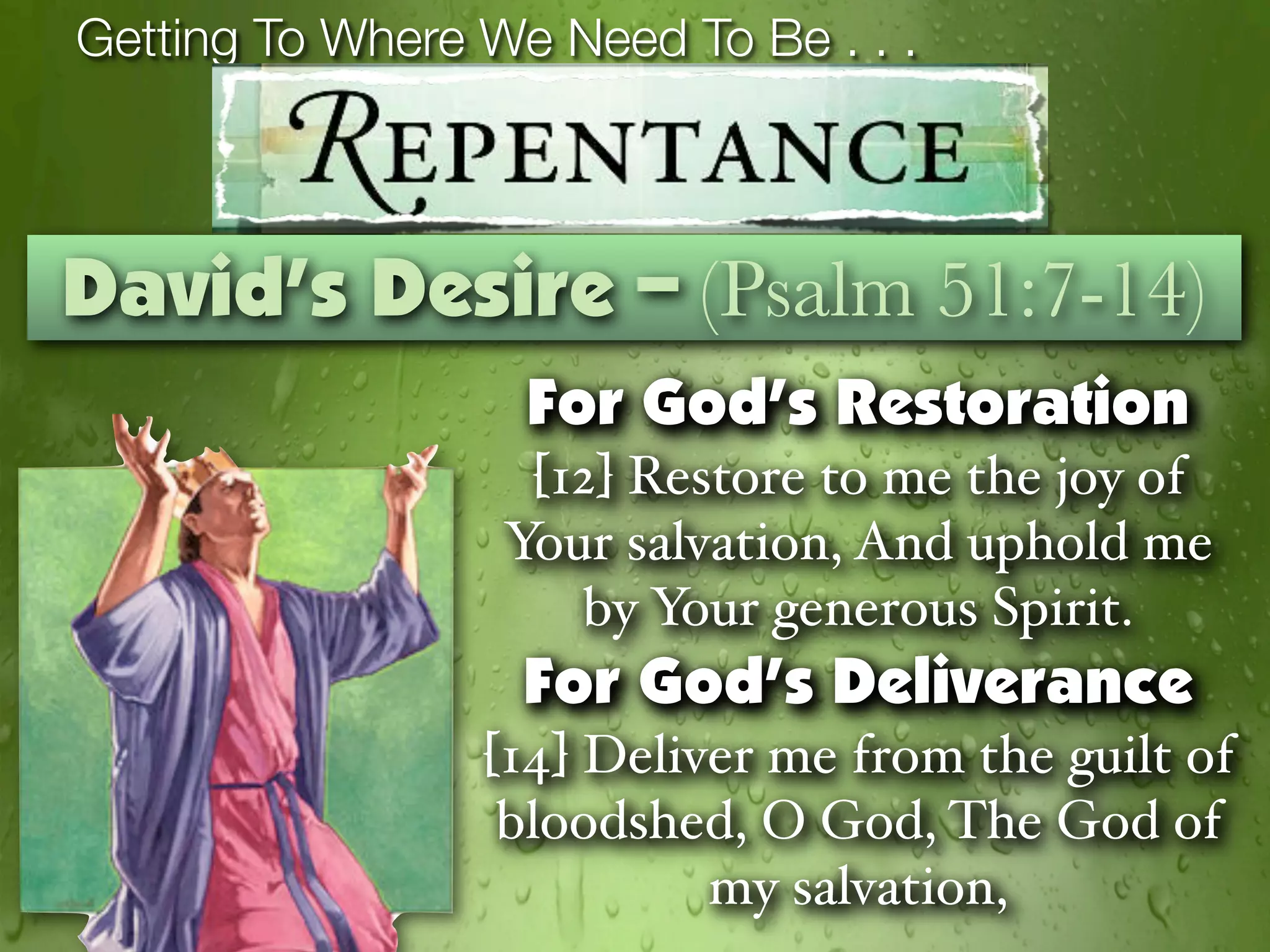 Getting To Where We Need To Be . . .



David’s Desire – (Psalm 51:7-14)
                   For God’s Restoration
                   [12] Restore to me the joy of
                  Your salvation, And uphold me
                     by Your generous Spirit.
                   For God’s Deliverance
                 [14] Deliver me from the guilt of
                  bloodshed, O God, The God of
                           my salvation,
 