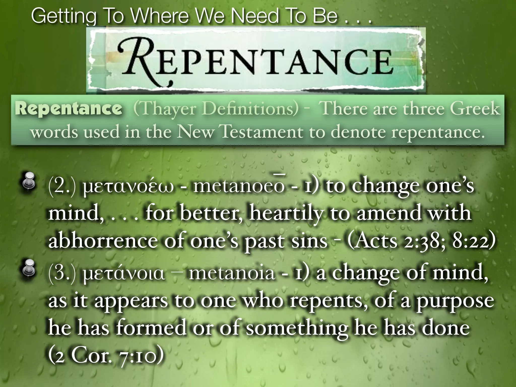 Getting To Where We Need To Be . . .



Repentance (Thayer Deﬁnitions) - There are three Greek
 words used in the New Testament to denote repentance.

   (2.) μετανοέω - metanoeō - 1) to change one’s
   mind, . . . for better, heartily to amend with
   abhorrence of one’s past sins - (Acts 2:38; 8:22)
   (3.) μετάνοια – metanoia - 1) a change of mind,
   as it appears to one who repents, of a purpose
   he has formed or of something he has done
   (2 Cor. 7:10)
 