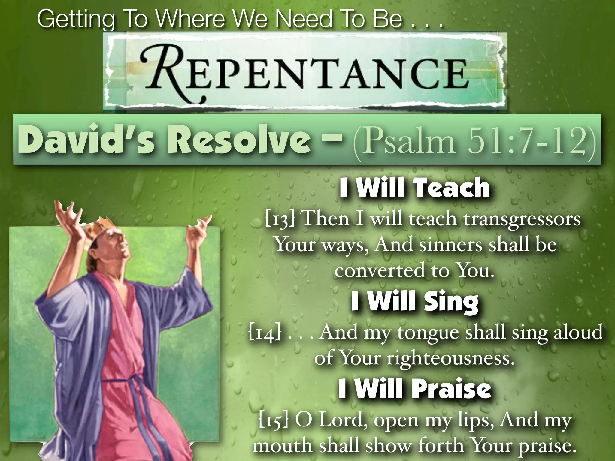 Getting To Where We Need To Be . . .



David’s Resolve – (Psalm 51:7-12)
                             I Will Teach
                     [13] Then I will teach transgressors
                      Your ways, And sinners shall be
                             converted to You.
                              I Will Sing
                   [14] . . . And my tongue shall sing aloud
                             of Your righteousness.
                             I Will Praise
                    [15] O Lord, open my lips, And my
                    mouth shall show forth Your praise.
 