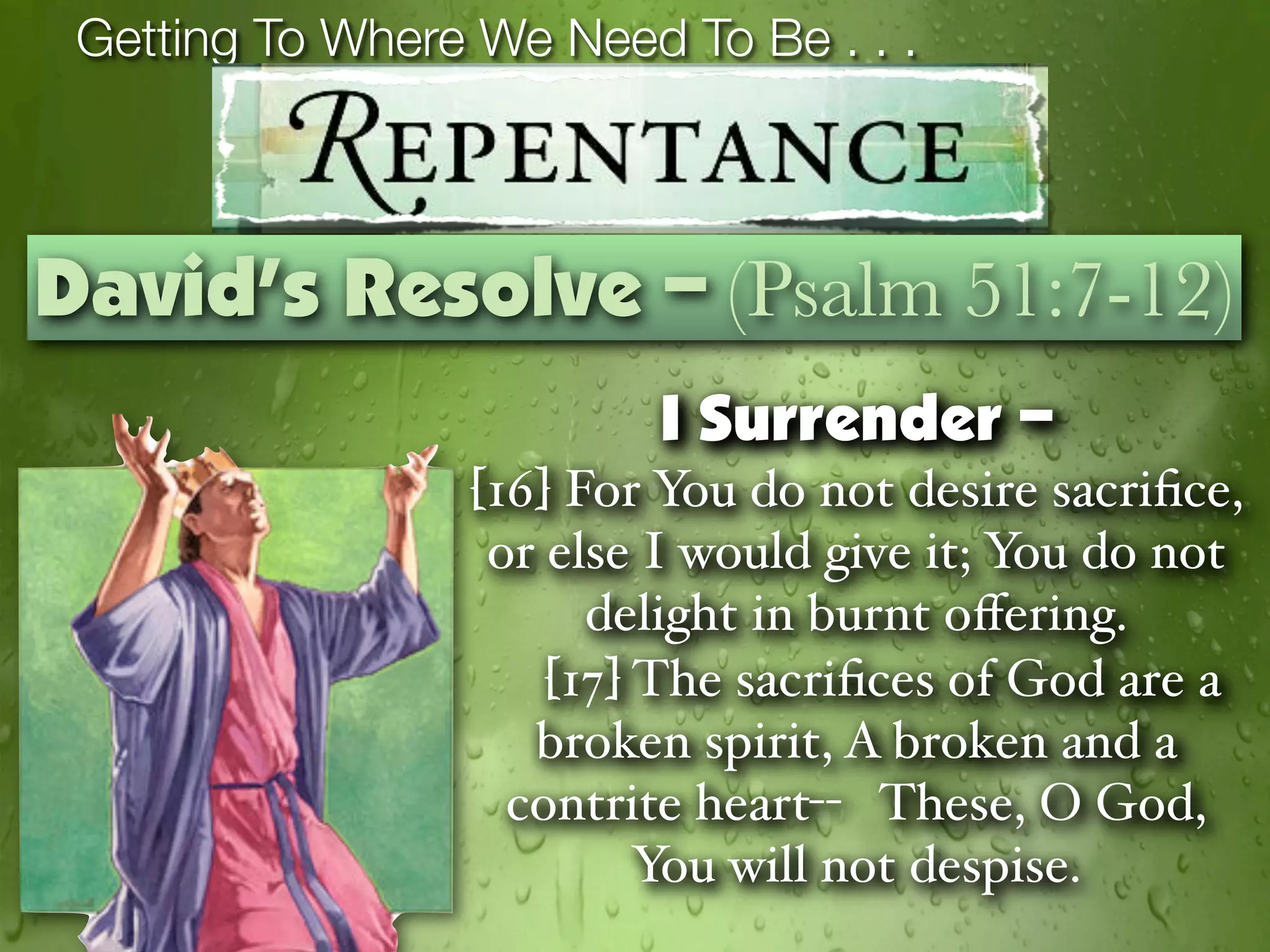 Getting To Where We Need To Be . . .



David’s Resolve – (Psalm 51:7-12)
                         I Surrender –
                 [16] For You do not desire sacriﬁce,
                  or else I would give it; You do not
                       delight in burnt oﬀering.
                     [17] The sacriﬁces of God are a
                    broken spirit, A broken and a
                   contrite heart-- These, O God,
                          You will not despise.
 