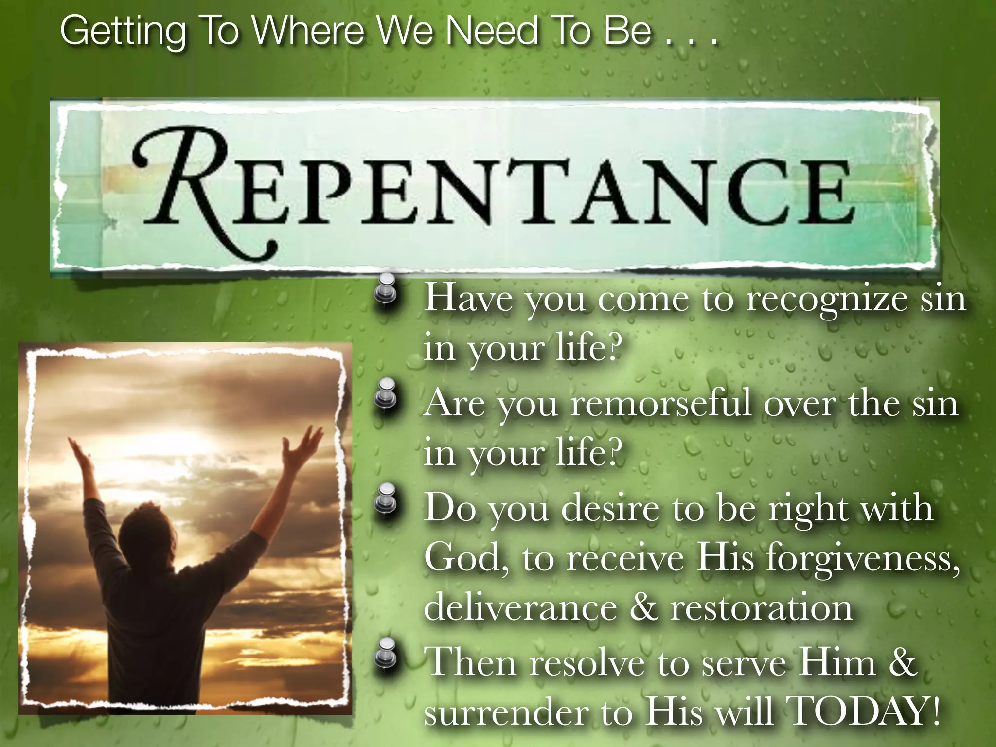 Getting To Where We Need To Be . . .




                   Have you come to recognize sin
                   in your life?
                   Are you remorseful over the sin
                   in your life?
                   Do you desire to be right with
                   God, to receive His forgiveness,
                   deliverance & restoration
                   Then resolve to serve Him &
                   surrender to His will TODAY!
 