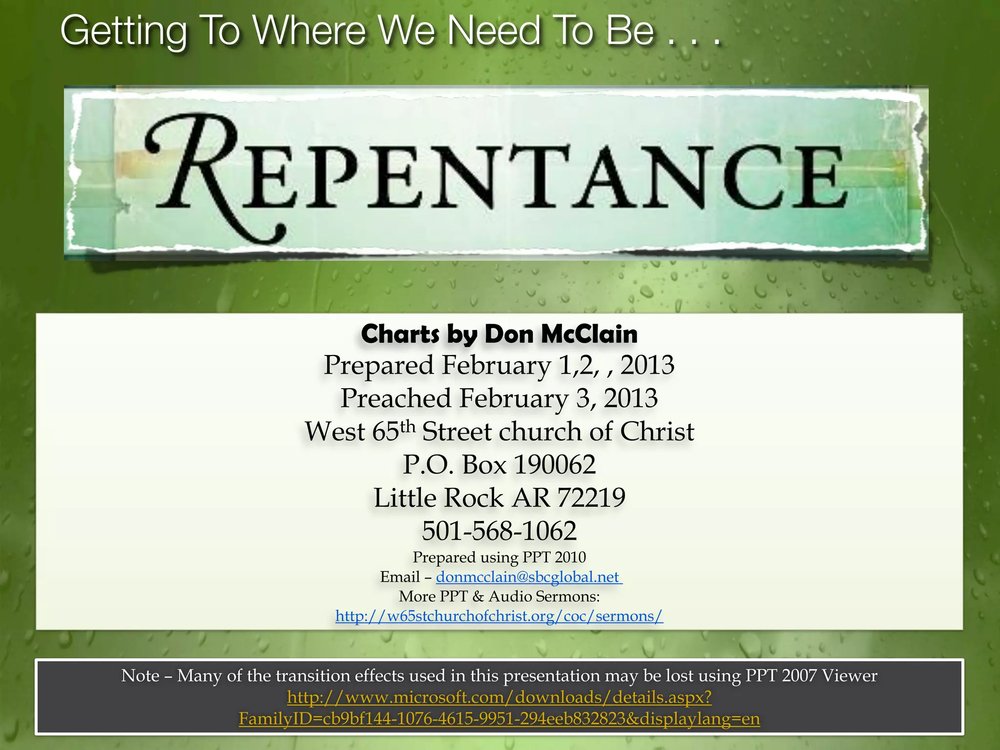 Getting To Where We Need To Be . . .




                              Charts by Don McClain
                           Prepared February 1,2, , 2013
                            Preached February 3, 2013
                          West 65th Street church of Christ
                                  P.O. Box 190062
                               Little Rock AR 72219
                                    501-568-1062
                                        Prepared using PPT 2010
                                    Email – donmcclain@sbcglobal.net
                                      More PPT & Audio Sermons:
                              http://w65stchurchofchrist.org/coc/sermons/


   Note – Many of the transition effects used in this presentation may be lost using PPT 2007 Viewer
                        http://www.microsoft.com/downloads/details.aspx?
                FamilyID=cb9bf144-1076-4615-9951-294eeb832823&displaylang=en
 