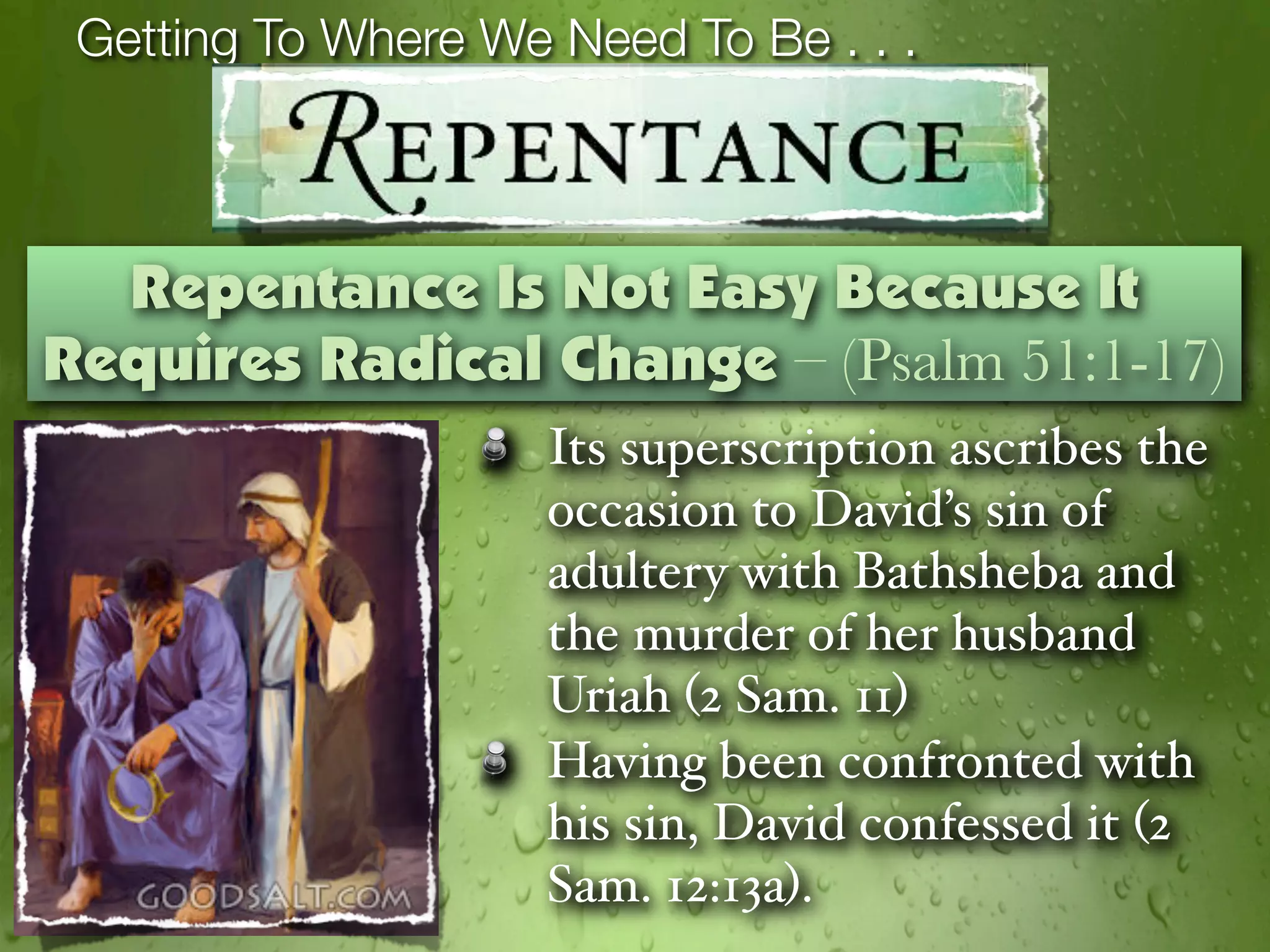 Getting To Where We Need To Be . . .



  Repentance Is Not Easy Because It
Requires Radical Change – (Psalm 51:1-17)
                     Its superscription ascribes the
                     occasion to David’s sin of
                     adultery with Bathsheba and
                     the murder of her husband
                     Uriah (2 Sam. 11)
                     Having been confronted with
                     his sin, David confessed it (2
                     Sam. 12:13a).
 