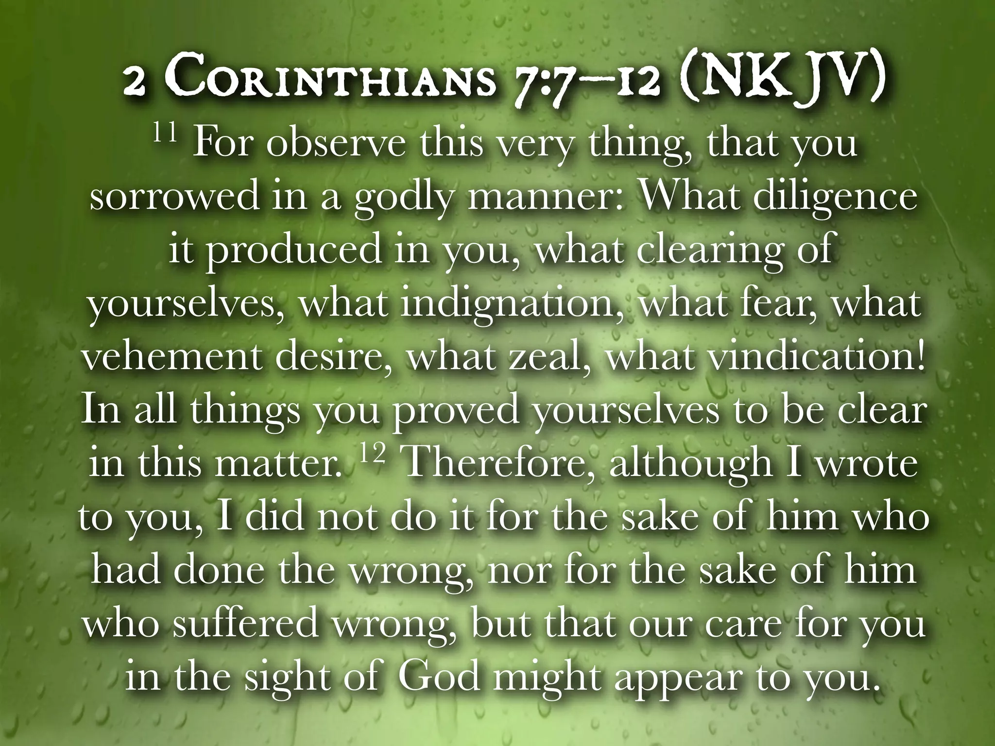 2 Corinthians 7:7–12 (NKJV)
   11   For observe this very thing, that you
 sorrowed in a godly manner: What diligence
      it produced in you, what clearing of
 yourselves, what indignation, what fear, what
vehement desire, what zeal, what vindication!
In all things you proved yourselves to be clear
 in this matter. 12 Therefore, although I wrote

to you, I did not do it for the sake of him who
 had done the wrong, nor for the sake of him
who suffered wrong, but that our care for you
   in the sight of God might appear to you.
 