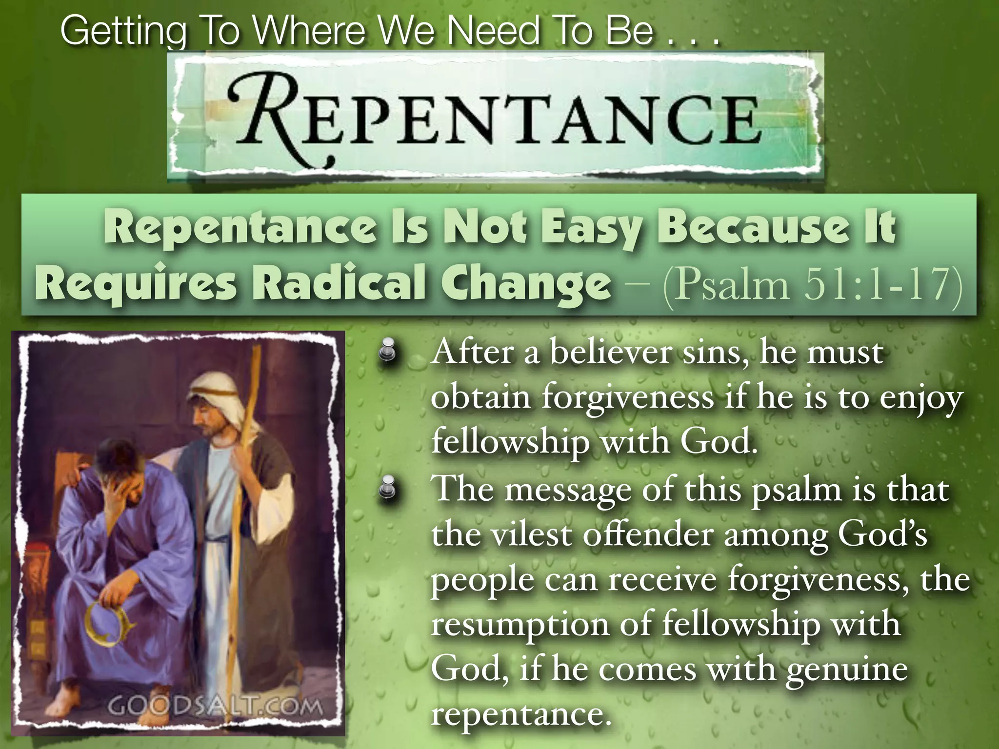 Getting To Where We Need To Be . . .



  Repentance Is Not Easy Because It
Requires Radical Change – (Psalm 51:1-17)
                     After a believer sins, he must
                     obtain forgiveness if he is to enjoy
                     fellowship with God.
                     The message of this psalm is that
                     the vilest oﬀender among God’s
                     people can receive forgiveness, the
                     resumption of fellowship with
                     God, if he comes with genuine
                     repentance.
 