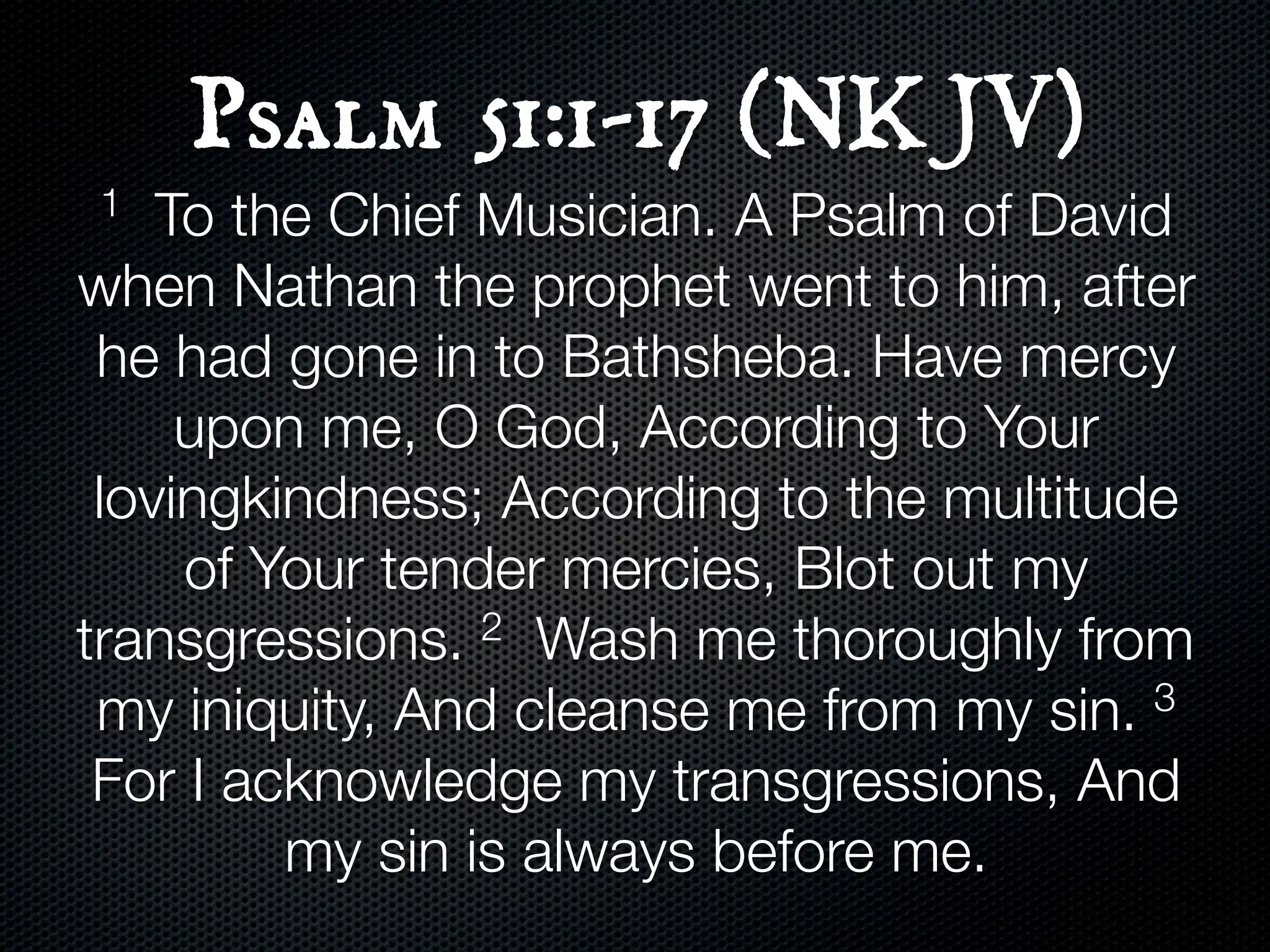 Psalm 51:1-17 (NKJV)
1   To the Chief Musician. A Psalm of David
when Nathan the prophet went to him, after
 he had gone in to Bathsheba. Have mercy
     upon me, O God, According to Your
 lovingkindness; According to the multitude
     of Your tender mercies, Blot out my
transgressions.  2 Wash me thoroughly from

 my iniquity, And cleanse me from my sin. 3

 For I acknowledge my transgressions, And
         my sin is always before me.
 