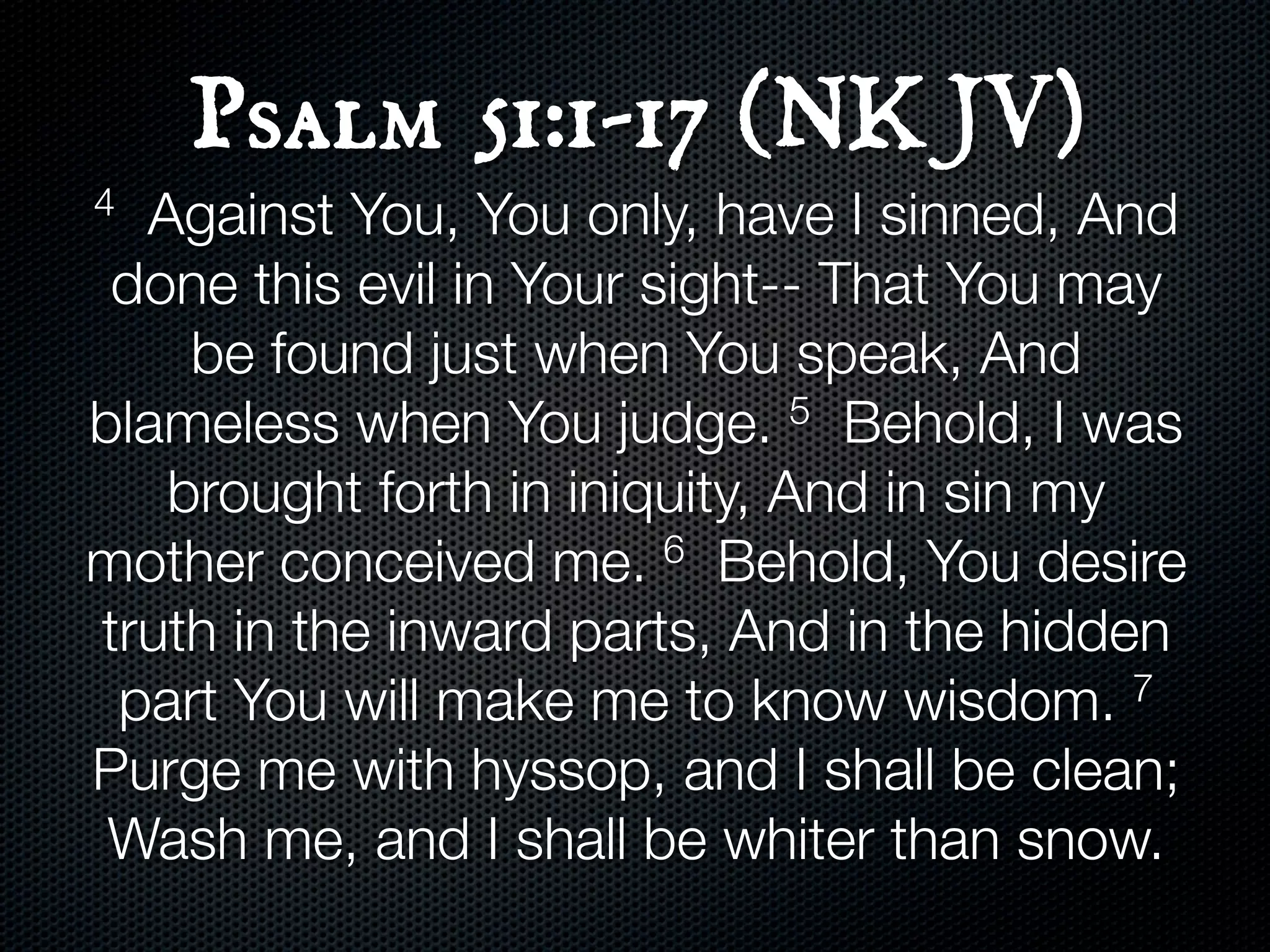 Psalm 51:1-17 (NKJV)
4 Against You, You only, have I sinned, And
 done this evil in Your sight-- That You may
    be found just when You speak, And
blameless when You judge.      5 Behold, I was

   brought forth in iniquity, And in sin my
mother conceived me.     6 Behold, You desire

truth in the inward parts, And in the hidden
 part You will make me to know wisdom.      7

Purge me with hyssop, and I shall be clean;
 Wash me, and I shall be whiter than snow.
 