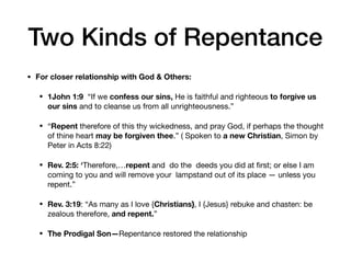 • For closer relationship with God & Others:
• 1John 1:9  “If we confess our sins, He is faithful and righteous to forgive us
our sins and to cleanse us from all unrighteousness.”

• “Repent therefore of this thy wickedness, and pray God, if perhaps the thought
of thine heart may be forgiven thee.” ( Spoken to a new Christian, Simon by
Peter in Acts 8:22)
• Rev. 2:5: ‘Therefore,…repent and do the deeds you did at ﬁrst; or else I am
coming to you and will remove your lampstand out of its place — unless you
repent.”

• Rev. 3:19: “As many as I love {Christians}, I {Jesus} rebuke and chasten: be
zealous therefore, and repent.”
• The Prodigal Son—Repentance restored the relationship
Two Kinds of Repentance
 
