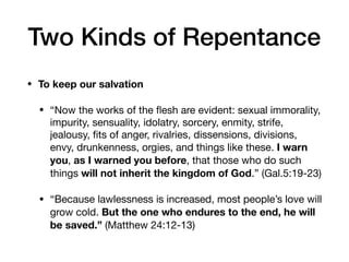 • To keep our salvation
• “Now the works of the ﬂesh are evident: sexual immorality,
impurity, sensuality, idolatry, sorcery, enmity, strife,
jealousy, ﬁts of anger, rivalries, dissensions, divisions,
envy, drunkenness, orgies, and things like these. I warn
you, as I warned you before, that those who do such
things will not inherit the kingdom of God.” (Gal.5:19-23) 

• “Because lawlessness is increased, most people’s love will
grow cold. But the one who endures to the end, he will
be saved.” (Matthew 24:12-13)
Two Kinds of Repentance
 