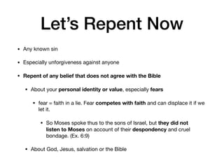 Let’s Repent Now
• Any known sin

• Especially unforgiveness against anyone

• Repent of any belief that does not agree with the Bible
• About your personal identity or value, especially fears
• fear = faith in a lie. Fear competes with faith and can displace it if we
let it. 

• So Moses spoke thus to the sons of Israel, but they did not
listen to Moses on account of their despondency and cruel
bondage. (Ex. 6:9)

• About God, Jesus, salvation or the Bible
 