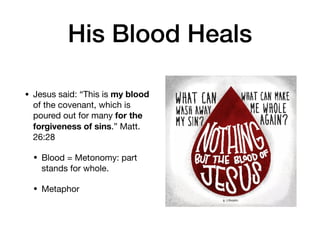 His Blood Heals
• Jesus said: “This is my blood
of the covenant, which is
poured out for many for the
forgiveness of sins.” Matt.
26:28

• Blood = Metonomy: part
stands for whole. 

• Metaphor
 