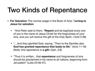 Two Kinds of Repentance
• For Salvation: The normal usage in the Book of Acts: Turning to
Jesus for salvation
•  “And Peter said to them, “Repent and be baptized every one
of you in the name of Jesus Christ for the forgiveness of your
sins, and you will receive the gift of the Holy Spirit. ( Acts 2:38) 

• “…And they gloriﬁed God, saying, “Then to the Gentiles also
God has granted repentance that leads to life.” (Acts 11:18)
(Note: this repentance is a gift—Eph. 2:8) 

• “Thus it is written…that repentance and forgiveness of sins
should be proclaimed in his name to all nations, beginning from
Jerusalem” (Luke 24:46-47).
 