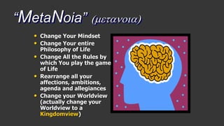 “MetaNoia” (metanoia)
• Change Your Mindset
• Change Your entire
Philosophy of Life
• Change All the Rules by
which You play the game
of Life
• Rearrange all your
affections, ambitions,
agenda and allegiances
• Change your Worldview
(actually change your
Worldview to a
Kingdomview)
 