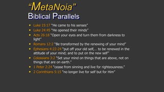 “MetaNoia”
Biblical Parallels
• Luke 15:17 “He came to his senses”
• Luke 24:45 “He opened their minds”
• Acts 26:18 “Open your eyes and turn them from darkness to
light”
• Romans 12:2 “Be transformed by the renewing of your mind”
• Ephesians 4:22-24 “put off your old self,… to be renewed in the
attitude of your mind; and to put on the new self”
• Colossians 3:2 “Set your mind on things that are above, not on
things that are on earth.”
• 1 Peter 2:24 “cease from sinning and live for righteousness.”
• 2 Corinthians 5:15 “no longer live for self but for Him”
 
