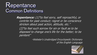 Repentance
Common Definitions
Repentance: (1)“to feel sorry, self reproachful, or
contrite for past conduct; regret or be conscience
stricken about past action, attitude, etc.”
(2)“to feel such sorrow for sin or fault as to be
disposed to change one’s life for the better; to be
penitent”
-Webster’s Unabridged Encyclopedic Dictionary
of the English Language
 